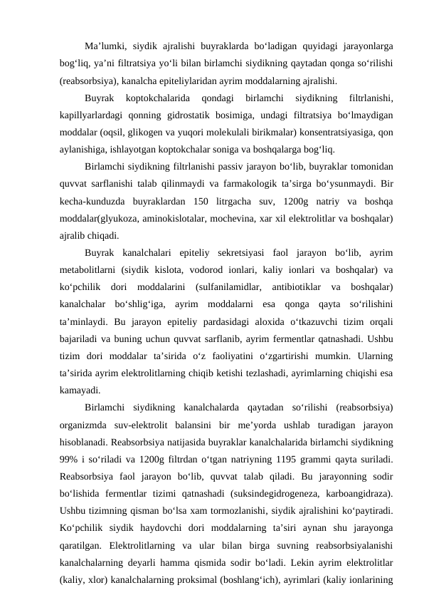 Ma’lumki,  siydik  ajralishi  buyraklarda  bo‘ladigan  quyidagi  jarayonlarga
bog‘liq, ya’ni filtratsiya yo‘li bilan birlamchi siydikning qaytadan qonga so‘rilishi
(reabsorbsiya), kanalcha epiteliylaridan ayrim moddalarning ajralishi.
Buyrak  koptokchalarida  qondagi  birlamchi  siydikning  filtrlanishi,
kapillyarlardagi  qonning  gidrostatik  bosimiga,  undagi  filtratsiya  bo‘lmaydigan
moddalar (oqsil, glikogen va yuqori molekulali birikmalar) konsentratsiyasiga, qon
aylanishiga, ishlayotgan koptokchalar soniga va boshqalarga bog‘liq. 
Birlamchi siydikning filtrlanishi passiv jarayon bo‘lib, buyraklar tomonidan
quvvat sarflanishi talab qilinmaydi va farmakologik ta’sirga bo‘ysunmaydi. Bir
kecha-kunduzda  buyraklardan  150  litrgacha  suv,  1200g  natriy  va  boshqa
moddalar(glyukoza, aminokislotalar, mochevina, xar xil elektrolitlar va boshqalar)
ajralib chiqadi. 
Buyrak  kanalchalari  epiteliy  sekretsiyasi  faol  jarayon  bo‘lib,  ayrim
metabolitlarni  (siydik  kislota,  vodorod  ionlari,  kaliy  ionlari  va  boshqalar)  va
ko‘pchilik  dori  moddalarini  (sulfanilamidlar,  antibiotiklar  va  boshqalar)
kanalchalar  bo‘shlig‘iga,  ayrim  moddalarni  esa  qonga  qayta  so‘rilishini
ta’minlaydi.  Bu  jarayon  epiteliy  pardasidagi  aloxida  o‘tkazuvchi  tizim  orqali
bajariladi va buning uchun quvvat sarflanib, ayrim fermentlar qatnashadi. Ushbu
tizim  dori  moddalar  ta’sirida  o‘z  faoliyatini  o‘zgartirishi  mumkin.  Ularning
ta’sirida ayrim elektrolitlarning chiqib ketishi tezlashadi, ayrimlarning chiqishi esa
kamayadi.
Birlamchi  siydikning  kanalchalarda  qaytadan  so‘rilishi  (reabsorbsiya)
organizmda  suv-elektrolit  balansini  bir  me’yorda  ushlab  turadigan  jarayon
hisoblanadi. Reabsorbsiya natijasida buyraklar kanalchalarida birlamchi siydikning
99% i so‘riladi va 1200g filtrdan o‘tgan natriyning 1195 grammi  qayta suriladi.
Reabsorbsiya  faol  jarayon  bo‘lib,  quvvat  talab  qiladi.  Bu  jarayonning  sodir
bo‘lishida  fermentlar  tizimi  qatnashadi  (suksindegidrogeneza,  karboangidraza).
Ushbu tizimning qisman bo‘lsa xam tormozlanishi, siydik ajralishini ko‘paytiradi.
Ko‘pchilik  siydik  haydovchi  dori  moddalarning  ta’siri  aynan  shu  jarayonga
qaratilgan.  Elektrolitlarning  va  ular  bilan  birga  suvning  reabsorbsiyalanishi
kanalchalarning deyarli hamma qismida sodir bo‘ladi. Lekin ayrim elektrolitlar
(kaliy, xlor) kanalchalarning proksimal (boshlang‘ich), ayrimlari (kaliy ionlarining
