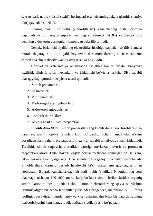 sekretsiyasi, natriy), distal (oxiri), boshqalari esa nefronning ikkala qismida (natriy,
xlor) qaytadan so‘riladi.
Suvning  passiv  so‘rilishi  (elekrolitlarsiz)  kanalchaning  distal  qismida
bajariladi  va  bu  jarayon  gipofiz  bezining  antidiuretik  (ADG)  va  buyrak  usti
bezining aldosteron gormonlari tomonidan bajarilib turiladi.
Demak, birlamchi siydikning elektrolitlar hisobiga qaytadan so‘rilishi ancha
murakkab jarayon bo‘lib, siydik haydovchi dori moddalarning ta’sir mexanizmi
asosan ana shu reabsorbsiyaning o‘zgarishiga bog‘liqdir.
Tibbiyot va  veterinariya  amaliyotida  ishlatiladigan  diuretiklar  kimyoviy
tuzilishi, olinishi, ta’sir mexanizmi va ishlatilishi bo‘yicha turlicha.  SHu sababli
ular quyidagi guruxlar bo‘yicha tasnif qilinadi.
1. Simob preparatlari;
2. Saluretiklar;
3. Purin unumlari;
4. Karboangidraza ingibitorlari;
5. Aldosteron antogonistlari;
6. Osmotik diuretiklar;
7. Kislota hosil qiluvchi preparatlar.
Simobli diuretiklar. Simob preparatlari eng kuchli diuretiklar hisoblanishiga
qaramay,  ularni  nojo‘ya  ta’sirlari  ko‘p  bo‘lganligi  uchun  hamda  ular  o‘rnini
bosadigan kam zaharli preparatlar olinganligi sababli amaliyotida kam ishlatiladi.
Tarkibida simob saqlovchi  diuretiklar qatoriga merkuzal, novurit va promeran
preparatlari kiradi. Bular hozirgi vaqtda dorilar reestridan uchirilgan bo‘lsa, xam,
lekin nazariy axamiyatga ega. Ular simobning organiq birikmalari hisoblanadi.
Simobli  diuretiklarning  peshob  haydovchi  ta’sir  mexanizmi  quyidagilar  bilan
izohlanadi. Buyrak kanlchalaridagi kislotali muhit (siydikda N ionlarining soni
plazmaga nisbatan 100-1000 marta ko‘p bo‘ladi) simob birikmalaridan organiq
simob  kationini  hosil  qiladi.  Ushbu  kation  elektrolitlarning  qayta  so‘rilishini
ta’minlaydigan bir necha fermentlar (suksindegidrogeneza, membrana ATF - faza)
faolligini pasaytiradi hamda natriy va xlor ionlarini, shu bilan bir qatorda suvning
reabsorbsiyasini ham kamaytiradi, natijada siydik ajrashi ko‘payadi.

