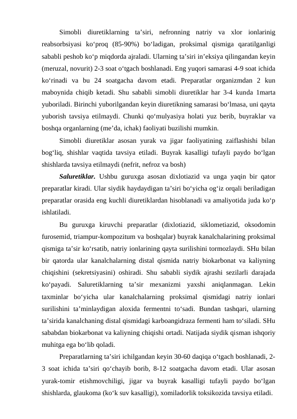 Simobli  diuretiklarning  ta’siri, nefronning  natriy  va  xlor  ionlarinig
reabsorbsiyasi  ko‘proq  (85-90%)  bo‘ladigan, proksimal  qismiga  qaratilganligi
sababli peshob ko‘p miqdorda ajraladi. Ularning ta’siri in’eksiya qilingandan keyin
(meruzal, novurit) 2-3 soat o‘tgach boshlanadi. Eng yuqori samarasi 4-9 soat ichida
ko‘rinadi  va bu  24  soatgacha  davom  etadi.  Preparatlar  organizmdan  2  kun
maboynida chiqib ketadi. Shu sababli simobli diuretiklar har 3-4 kunda 1marta
yuboriladi. Birinchi yuborilgandan keyin diuretikning samarasi bo‘lmasa, uni qayta
yuborish tavsiya etilmaydi. Chunki qo‘mulyasiya holati yuz berib, buyraklar va
boshqa organlarning (me’da, ichak) faoliyati buzilishi mumkin.
Simobli diuretiklar asosan yurak va jigar faoliyatining zaiflashishi  bilan
bog‘liq, shishlar vaqtida tavsiya etiladi. Buyrak kasalligi tufayli paydo bo‘lgan
shishlarda tavsiya etilmaydi (nefrit, nefroz va bosh)
Saluretiklar. Ushbu guruxga asosan dixlotiazid va unga yaqin bir qator
preparatlar kiradi. Ular siydik haydaydigan ta’siri bo‘yicha og‘iz orqali beriladigan
preparatlar orasida eng kuchli diuretiklardan hisoblanadi va amaliyotida juda ko‘p
ishlatiladi.
Bu  guruxga  kiruvchi  preparatlar  (dixlotiazid,  siklometiazid,  oksodomin
furosemid, triampur-kompozitum va boshqalar) buyrak kanalchalarining proksimal
qismiga ta’sir ko‘rsatib, natriy ionlarining qayta surilishini tormozlaydi. SHu bilan
bir qatorda ular kanalchalarning distal qismida natriy biokarbonat va kaliyning
chiqishini (sekretsiyasini) oshiradi. Shu sababli siydik ajrashi sezilarli darajada
ko‘payadi.  Saluretiklarning  ta’sir  mexanizmi  yaxshi  aniqlanmagan.  Lekin
taxminlar  bo‘yicha  ular  kanalchalarning  proksimal  qismidagi  natriy  ionlari
surilishini ta’minlaydigan aloxida fermentni  to‘sadi. Bundan tashqari, ularning
ta’sirida kanalchaning distal qismidagi karboangidraza fermenti ham to‘siladi. SHu
sababdan biokarbonat va kaliyning chiqishi ortadi. Natijada siydik qisman ishqoriy
muhitga ega bo‘lib qoladi. 
Preparatlarning ta’siri ichilgandan keyin 30-60 daqiqa o‘tgach boshlanadi, 2-
3 soat ichida ta’siri qo‘chayib borib, 8-12 soatgacha davom etadi. Ular asosan
yurak-tomir  etishmovchiligi,  jigar  va  buyrak  kasalligi  tufayli  paydo  bo‘lgan
shishlarda, glaukoma (ko‘k suv kasalligi), xomiladorlik toksikozida tavsiya etiladi. 
