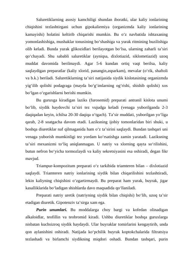 Saluretiklarning asosiy kamchiligi shundan iboratki, ular kaliy ionlarining
chiqishini  tezlashtirgani  uchun  gipokaliemiya  (organizmda  kaliy  ionlarining
kamayishi)  holatini  keltirib  chiqarishi  mumkin.  Bu  o‘z  navbatida  ishtaxaning
yomonlashishiga, mushaklar tonusining bo‘shashiga va yurak ritmining buzilishiga
olib keladi. Bunda yurak glikozidlari berilayotgan bo‘lsa, ularning zaharli ta’siri
qo‘chayadi.  Shu  sababli  saluretiklar  (ayniqsa,  dixlotiazid,  siklometiazid)  uzoq
muddat  davomida  berilmaydi.  Agar  5-6  kundan  ortiq  vaqt  berilsa,  kaliy
saqlaydigan preparatlar (kaliy xlorid, panangin,asparkam), mevalar (o‘rik, shaftoli
va b.k.) beriladi. Saluretiklarning ta’siri natijasida siydik kislotasining organizmda
yig‘ilib qolishi podagraga (mayda bo‘g‘imlarning og‘rishi, shishib qolishi) xos
bo‘lgan o‘zgarishlarni berishi mumkin.
Bu guruxga kiradigan laziks (furosemid) preparati antranil kislota unumi
bo‘lib,  siydik  haydovchi  ta’siri  tez  vujudga  keladi  (venaga  yuborilganda  2-3
daqiqadan keyin, ichilsa 20-30 daqiqa o‘tgach). Ta’sir muddati, yuborilgan yo‘liga
qarab, 2-8 soatgacha davom etadi. Laziksning ijobiy tomonlaridan biri shuki, u
boshqa diuretiklar naf qilmaganida ham o‘z ta’sirini saqlaydi. Bundan tashqari uni
venaga yuborish mumkinligi tez yordam ko‘rsatishga zamin yaratadi. Laziksning
ta’siri mexanizmi  to‘liq aniqlanmagan. U natriy va xlorning qayta so‘rilishini,
butun nefron bo‘yicha tormozlaydi va kaliy sekretsiyasini esa oshiradi, degan fikr
mavjud. 
Triampur-kompozitum preparati o‘z tarkibida triamteren bilan – dixlotiazid
saqlaydi.  Triamteren  natriy ionlarining  siydik  bilan chiqarilishini  tezlashtiradi,
lekin kaliyning chiqishini o‘zgartirmaydi. Bu preparat ham yurak, buyrak, jigar
kasalliklarida bo‘ladigan shishlarda davo maqsadida qo‘llaniladi. 
Preparati natriy uretik (natriyning siydik bilan chiqishi) bo‘lib, uzoq ta’sir
etadigan diuretik. Gipotenziv ta’sirga xam ega. 
Purin  unumlari. Bu moddalarga  choy  bargi  va  kofedan  olinadigan
alkaloidlar, teofillin va teobromid kiradi. Ushbu diuretiklar boshqa guruxlarga
nisbatan kuchsizroq siydik haydaydi. Ular buyraklar tomirlarini kengaytirib, unda
qon aylanishini oshiradi. Natijada ko‘pchilik buyrak koptokchalarida filtratsiya
tezlashadi  va  birlamchi  siydikning  miqdori  oshadi.  Bundan  tashqari,  purin
