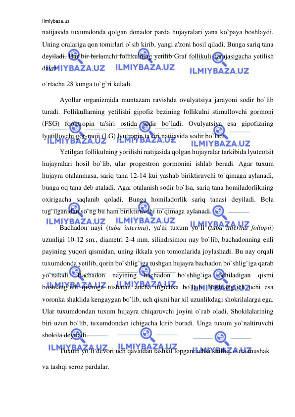 Ilmiybaza.uz 
 
natijasida tuxumdonda qolgan donador parda hujayralari yana ko`paya boshlaydi. 
Uning oralariga qon tomirlari o`sib kirib, yangi a'zoni hosil qiladi. Bunga sariq tana 
deyiladi. Har bir birlamchi follikulning yetilib Graf follikuli darajasigacha yetilish 
davri  
o`rtacha 28 kunga to`g`ri keladi. 
 
Ayollar organizmida muntazam ravishda ovulyatsiya jarayoni sodir bo`lib 
turadi. Follikullarning yetilishi gipofiz bezining follikulni stimullovchi gormoni 
(FSG) foolitropin ta'siri ostida sodir bo`ladi. Ovulyatsiya esa gipofizning 
lyutillovchi gor-moii (LG) lyutropin ta'siri natijasida sodir bo`ladi. 
 
Yetilgan follikulning yorilishi natijasida qolgan hujayralar tarkibida lyuteotsit 
hujayralari hosil bo`lib, ular progestron gormonini ishlab beradi. Agar tuxum 
hujayra otalanmasa, sariq tana 12-14 kui yashab biriktiruvchi to`qimaga aylanadi, 
bunga oq tana deb ataladi. Agar otalanish sodir bo`lsa, sariq tana homiladorlikning 
oxirigacha saqlanib qoladi. Bunga homiladorlik sariq tanasi deyiladi. Bola 
tug`ilganidan so`ng bu ham biriktiruvchi to`qimaga aylanadi. 
 
Bachadon nayi (tuba interina), ya'ni tuxum yo`li (tuba interina follopii) 
uzunligi 10-12 sm., diametri 2-4 mm. silindrsimon nay bo`lib, bachadonning enli 
payining yuqori qismidan, uning ikkala yon tomonlarida joylashadi. Bu nay orqali 
tuxumdonda yetilib, qorin bo`shlig`iga tushgan hujayra bachadon bo`shlig`iga qarab 
yo`naladi. Bachadon nayining bachadon bo`shlig`iga ochiladigan 
qismi 
boshlang`ich qismiga nisbatan ancha ingichka bo`ladi. Boshlang`ich uchi esa 
voronka shaklida kengaygan bo`lib, uch qismi har xil uzunlikdagi shokrilalarga ega. 
Ular tuxumdondan tuxum hujayra chiqaruvchi joyini o`rab oladi. Shokilalarining 
biri uzun bo`lib, tuxumdondan ichigacha kirib boradi. Unga tuxum yo`naltiruvchi 
shokila deyiladi. 
 
Tuxum yo`li devori uch qavatdan tashkil topgan: ichki shilliq, o`rta mushak  
va tashqi seroz pardalar. 
