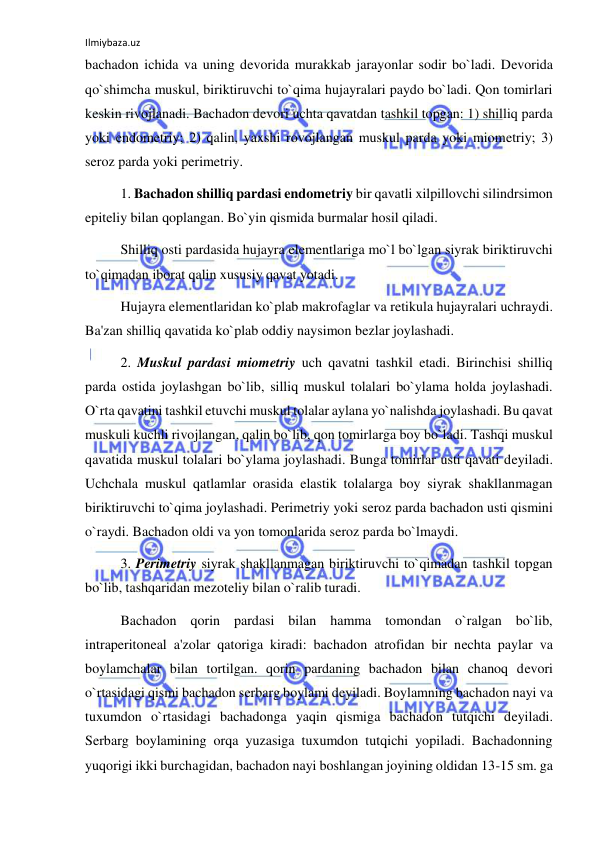 Ilmiybaza.uz 
 
bachadon ichida va uning devorida murakkab jarayonlar sodir bo`ladi. Devorida 
qo`shimcha muskul, biriktiruvchi to`qima hujayralari paydo bo`ladi. Qon tomirlari 
keskin rivojlanadi. Bachadon devori uchta qavatdan tashkil topgan: 1) shilliq parda 
yoki endometriy; 2) qalin, yaxshi rovojlangan muskul parda yoki miometriy; 3) 
seroz parda yoki perimetriy. 
  
1. Bachadon shilliq pardasi endometriy bir qavatli xilpillovchi silindrsimon 
epiteliy bilan qoplangan. Bo`yin qismida burmalar hosil qiladi. 
 
Shilliq osti pardasida hujayra elementlariga mo`l bo`lgan siyrak biriktiruvchi 
to`qimadan iborat qalin xususiy qavat yotadi. 
 
Hujayra elementlaridan ko`plab makrofaglar va retikula hujayralari uchraydi. 
Ba'zan shilliq qavatida ko`plab oddiy naysimon bezlar joylashadi. 
 
2. Muskul pardasi miometriy uch qavatni tashkil etadi. Birinchisi shilliq 
parda ostida joylashgan bo`lib, silliq muskul tolalari bo`ylama holda joylashadi. 
O`rta qavatini tashkil etuvchi muskul tolalar aylana yo`nalishda joylashadi. Bu qavat 
muskuli kuchli rivojlangan, qalin bo`lib, qon tomirlarga boy bo`ladi. Tashqi muskul 
qavatida muskul tolalari bo`ylama joylashadi. Bunga tomirlar usti qavati deyiladi. 
Uchchala muskul qatlamlar orasida elastik tolalarga boy siyrak shakllanmagan 
biriktiruvchi to`qima joylashadi. Perimetriy yoki seroz parda bachadon usti qismini 
o`raydi. Bachadon oldi va yon tomonlarida seroz parda bo`lmaydi. 
 
3. Perimetriy siyrak shakllanmagan biriktiruvchi to`qimadan tashkil topgan 
bo`lib, tashqaridan mezoteliy bilan o`ralib turadi. 
 
Bachadon qorin pardasi bilan hamma tomondan o`ralgan bo`lib, 
intraperitoneal a'zolar qatoriga kiradi: bachadon atrofidan bir nechta paylar va 
boylamchalar bilan tortilgan. qorin pardaning bachadon bilan chanoq devori 
o`rtasidagi qismi bachadon serbarg boylami deyiladi. Boylamning bachadon nayi va 
tuxumdon o`rtasidagi bachadonga yaqin qismiga bachadon tutqichi deyiladi. 
Serbarg boylamining orqa yuzasiga tuxumdon tutqichi yopiladi. Bachadonning 
yuqorigi ikki burchagidan, bachadon nayi boshlangan joyining oldidan 13-15 sm. ga 
