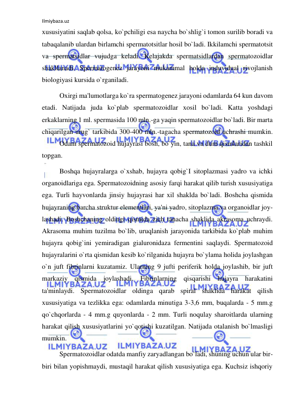 Ilmiybaza.uz 
 
xususiyatini saqlab qolsa, ko`pchiligi esa naycha bo`shlig`i tomon surilib boradi va 
tabaqalanib ulardan birlamchi spermatotsitlar hosil bo`ladi. Ikkilamchi spermatotsit 
va spermatsidlar vujudga keladi. Kelajakda spermatsidlardan spermatozoidlar 
shakllanadi. Spermatogenez jarayoni mukammal holda induvidual rivojlanish 
biologiyasi kursida o`rganiladi.  
 
Oxirgi ma'lumotlarga ko`ra spermatogenez jarayoni odamlarda 64 kun davom 
etadi. Natijada juda ko`plab spermatozoidlar xosil bo`ladi. Katta yoshdagi 
erkaklarning 1 ml. spermasida 100 mln.-ga yaqin spermatozoidlar bo`ladi. Bir marta 
chiqarilgan urug` tarkibida 300-400 mln.-tagacha spermatozoid uchrashi mumkin. 
 
Odam spermatozoid hujayrasi bosh, bo`yin, tana va dum qismlaridan tashkil 
topgan. 
 
Boshqa hujayralarga o`xshab, hujayra qobig`I sitoplazmasi yadro va ichki 
organoidlariga ega. Spermatozoidning asosiy farqi harakat qilib turish xususiyatiga 
ega. Turli hayvonlarda jinsiy hujayrasi har xil shaklda bo`ladi. Boshcha qismida 
hujayraning barcha struktur elementlari, ya'ni yadro, sitoplazma va organoidlar joy-
lashadi. Boshchaning oldingi qismida zich tanacha shaklida akrasoma uchraydi. 
Akrasoma muhim tuzilma bo`lib, uruqlanish jarayonida tarkibida ko`plab muhim 
hujayra qobig`ini yemiradigan gialuronidaza fermentini saqlaydi. Spermatozoid 
hujayralarini o`rta qismidan kesib ko`rilganida hujayra bo`ylama holida joylashgan 
o`n juft fibrinlarni kuzatamiz. Ularning 9 jufti periferik holda joylashib, bir juft 
markaziy qismida joylashadi. Fibrinlarning qisqarishi hujayra harakatini 
ta'minlaydi. Spermatozoidlar oldinga qarab spiral shaklida harakat qilish 
xususiyatiga va tezlikka ega: odamlarda minutiga 3-3,6 mm, buqalarda - 5 mm.g 
qo`chqorlarda - 4 mm.g quyonlarda - 2 mm. Turli noqulay sharoitlarda ularning 
harakat qilish xususiyatlarini yo`qotishi kuzatilgan. Natijada otalanish bo`lmasligi 
mumkin. 
 
Spermatozoidlar odatda manfiy zaryadlangan bo`ladi, shuning uchun ular bir-
biri bilan yopishmaydi, mustaqil harakat qilish xususiyatiga ega. Kuchsiz ishqoriy 
