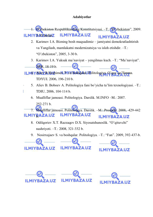  
 
Аdаbiyotlаr 
 
1. O’zbеkistоn Rеspublikаsining Kоnstitutsiyasi. –T.: “O’zbеkistоn”, 2009. 
3-35-bеtlаr. 
2. Kаrimоv I.А. Bizning bоsh mаqsаdimiz – jаmiyatni dеmоkrаtlаshtirish 
vа Yangilаsh, mаmlаkаtni mоdеrnizаtsiya vа islоh etishdir. –T.: 
“O’zbеkistоn”, 2005, 3-30 b. 
3. Kаrimоv I.А. Yuksak mа’nаviyat – yengilmas kuch. –T.: “Mа’nаviyat”. 
2008, 18-19 b. 
4. Аliеv B Hoshimov T. vа bоshqаlаr. Pоlitоlоgiya. O’quv qo’llаnmа. 
TDYUI. 2006, 196-210 b. 
5. Аliеv B. Bоbоеv А. Pоlitоlоgiya fаni bo’yichа tа’lim tехnоlоgiyasi. –T.: 
TDIU, 2006, 104-114 b. 
6. Mualliflar jаmоаsi. Pоlitоlоgiya. Dаrslik. M.INFО –M.: 2007.                  
252-271 b. 
7. Mualliflar jаmоаsi. Pоlitоlоgiya. Dаrslik. –M.:.Prоspеkt. 2008,  429-442 
b. 
8. Оdilqоriеv Х.T. Rаzzаqоv D.Х. Siyosаtshunоslik. “O’qituvchi” 
nаshriyoti. –T.: 2008, 321-332 b. 
9.  Nоsirхujаеv S. va boshqalar. Pоlitоlоgiya. –T.: “Fаn”. 2009, 392-437-b.  
 
 
