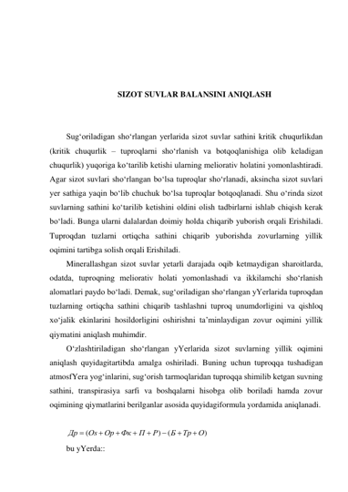  
 
 
 
SIZOT SUVLAR BALANSINI ANIQLASH 
 
 
Sug‘oriladigan sho‘rlangan yerlarida sizot suvlar sathini kritik chuqurlikdan 
(kritik chuqurlik – tuproqlarni sho‘rlanish va botqoqlanishiga olib keladigan 
chuqurlik) yuqoriga ko‘tarilib ketishi ularning meliorativ holatini yomonlashtiradi. 
Agar sizot suvlari sho‘rlangan bo‘lsa tuproqlar sho‘rlanadi, aksincha sizot suvlari  
yer sathiga yaqin bo‘lib chuchuk bo‘lsa tuproqlar botqoqlanadi. Shu o‘rinda sizot 
suvlarning sathini ko‘tarilib ketishini oldini olish tadbirlarni ishlab chiqish kerak 
bo‘ladi. Bunga ularni dalalardan doimiy holda chiqarib yuborish orqali Erishiladi. 
Tuproqdan tuzlarni ortiqcha sathini chiqarib yuborishda zovurlarning yillik 
oqimini tartibga solish orqali Erishiladi.  
Minerallashgan sizot suvlar yetarli darajada oqib ketmaydigan sharoitlarda, 
odatda, tuproqning meliorativ holati yomonlashadi va ikkilamchi sho‘rlanish 
alomatlari paydo bo‘ladi. Demak, sug‘oriladigan sho‘rlangan yYerlarida tuproqdan 
tuzlarning ortiqcha sathini chiqarib tashlashni tuproq unumdorligini va qishloq 
xo‘jalik ekinlarini hosildorligini oshirishni ta’minlaydigan zovur oqimini yillik 
qiymatini aniqlash muhimdir. 
O‘zlashtiriladigan sho‘rlangan yYerlarida sizot suvlarning yillik oqimini 
aniqlash quyidagitartibda amalga oshiriladi. Buning uchun tuproqqa tushadigan 
atmosfYera yog‘inlarini, sug‘orish tarmoqlaridan tuproqqa shimilib ketgan suvning 
sathini, transpirasiya sarfi va boshqalarni hisobga olib boriladi hamda zovur 
oqimining qiymatlarini berilganlar asosida quyidagiformula yordamida aniqlanadi.  
 
(
)
(
)
Др
Оs
Ор
Фк
П
Р
Б
Тр
О








 
bu yYerda:: 
