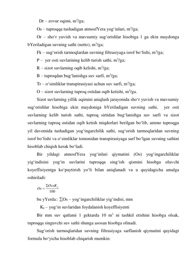  Dr – zovur oqimi, m3/ga; 
Os – tuproqqa tushadigan atmosfYera yog‘inlari, m3/ga; 
Or – sho‘r yuvish va mavsumiy sug‘orishlar hisobiga 1 ga ekin maydonga 
bYeriladigan suvning sathi (netto), m3/ga; 
Fk – sug‘orish tarmoqlardan suvning filtrasiyaga isrof bo‘lishi, m3/ga; 
P –  yer osti suvlarining kelib turish sathi, m3/ga; 
R – sizot suvlarning oqib kelishi, m3/ga; 
B – tuproqdan bug‘lanishga suv sarfi, m3/ga; 
Tr – o‘simliklar transpirasiyasi uchun suv sarfi, m3/ga; 
O – sizot suvlarning tuproq ostidan oqib ketishi, m3/ga. 
Sizot suvlarning yillik oqimini aniqlash jarayonida sho‘r yuvish va mavsumiy 
sug‘orishlar hisobiga ekin maydoniga bYeriladigan suvning sathi,  yer osti 
suvlarning kelib turish sathi, tuproq sirtidan bug‘lanishga suv sarfi va sizot 
suvlarning tuproq ostidan oqib ketish miqdorlari berilgan bo‘lib, ammo tuproqga 
yil davomida tushadigan yog‘ingarchilik sathi, sug‘orish tarmoqlaridan suvning 
isrof bo‘lishi va o‘simliklar tomonidan transpirasiyaga sarf bo‘lgan suvning sathini 
hisoblab chiqish kerak bo‘ladi.  
Bir yildagi atmosfYera yog‘inlari qiymatini (Os) yog‘ingarchiliklar 
yig‘indisini yog‘in suvlarini tuproqqa sing‘ish qismini hisobga oluvchi 
koyeffisiyentga ko‘paytirish yo‘li bilan aniqlanadi va u quyidagicha amalga 
oshiriladi: 
100
OsxK f
Os


 
bu yYerda:: Os – yog‘ingarchiliklar yig‘indisi, mm 
   Kf – yog‘in suvlaridan foydalanish koyeffisiyenti 
Bir mm suv qatlami 1 gektarda 10 m3 ni tashkil etishini hisobga olsak, 
tuproqqa singuvchi suv sathi shunga asosan hisobga olinadi.  
Sug‘orish tarmoqlaridan suvning filtrasiyaga sarflanish qiymatini quyidagi 
formula bo‘yicha hisoblab chiqarish mumkin: 
