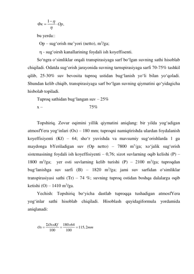 1
,
Фк
Op


 

 
bu yerda::  
 Op – sug‘orish me’yori (netto), m3/ga; 
  - sug‘oirsh kanallarining foydali ish koyeffisenti. 
So‘ngra o‘simliklar orqali transpirasiyaga sarf bo‘lgan suvning sathi hisoblab 
chiqiladi. Odatda sug‘orish jarayonida suvning tarnspirasiyaga sarfi 70-75% tashkil 
qilib, 25-30% suv bevosita tuproq ustidan bug‘lanish yo‘li bilan yo‘qoladi. 
Shundan kelib chiqib, transpirasiyaga sarf bo‘lgan suvning qiymatini qo‘yidagicha 
hisbolab topiladi.  
Tuproq sathidan bug‘langan suv – 25% 
x –                                         75% 
 
Topshiriq. Zovur oqimini yillik qiymatini aniqlang: bir yilda yog‘adigan 
atmosfYera yog‘inlari (Os) – 180 mm; tuproqni namiqtirishda ulardan foydalanish 
koyeffisiyenti (Kf) – 64; sho‘r yuvishda va mavsumiy sug‘orishlarda 1 ga 
maydonga bYeriladigan suv (Op netto) – 7800 m3/ga; xo‘jalik sug‘orish 
sistemasining foydali ish koyeffisiyenti – 0,76; sizot suvlarning oqib kelishi (P) – 
1800 m3/ga;  yer osti suvlarning kelib turishi (P) – 2100 m3/ga; tuproqdan 
bug‘lanishga suv sarfi (B) – 1820 m3/ga; jami suv sarfidan o‘simliklar 
transpirasiyasi sathi (Tr) – 74 %; suvning tuproq ostidan boshqa dalalarga oqib 
ketishi (O) – 1410 m3/ga. 
Yechish: Topshiriq bo‘yicha dastlab tuproqqa tushadigan atmosfYera 
yog‘inlar sathi hisoblab chiqiladi. Hisoblash quyidagiformula yordamida 
aniqlanadi: 
 
180 64
115,2
100
100
OsxKf
x
Os
mm
 


 
 
