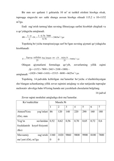 Bir mm suv qatlami 1 gektarida 10 m3 ni tashkil etishini hisobga olsak, 
tuproqqa singuvchi suv sathi shunga asosan hisobga olinadi 115,2 x 101152 
m3/ga. 
Endi  sug‘orish tarmog‘idan suvning filtrasiyaga sarfini hisoblab chiqiladi va 
u qo‘yidagicha aniqlanadi. 
3
1
1 0,76 7800
,
2463
/
0,76
Фk
Or
m
ga









 
Topshiriq bo‘yicha transpirasiyaga sarf bo‘lgan suvning qiymati qo‘yidagicha 
hisoblanadi: 
 
X  Tuproq
25
sathidan
'
bug langan suv
3
75
1820 75
5460
/
25
x
x
m
ga


 
Olingan 
qiymatlarni 
formulaga 
qo‘yib, 
zovurlarning 
yillik 
oqimi 
aniqlanadi:
3
(1152
7800
2463
2100 1800)
(1820
5460 1410)
15315 8690
6625
/
.
Др
m
ga












 
Topshiriq. 14-jadvalda keltirilgan ma’lumotlar bo‘yicha o‘zlashtirilayotgan 
sho‘rlangan uchastkaning yillik zovur oqimini aniqlang va ular natijasida tuproqlar 
meliorativ ahvoliga baho bYering hamda uni yaxshilash choralarini belgilang. 
14-jadval 
Zovur oqimi modulini aniqlashga doir ma’lumotlar. 
Ko‘rsatkichlar  
Masala № 
1 
2 
3 
4 
5 
6 
7 
AtmosfYera 
yog‘inlari 
(Os), mm  
86 
120 
140 
220 
290 
160 
180 
Yog‘in 
suvlaridan 
foydalanish koyef-fisiyenti 
(Ko) 
0,52 
0,62 
0,56 
0,70 
0,65 
0,72 
0,6 
Mavsumiy 
sug‘orish 
me’yori (Or), m3/ga 
1160
0 
1020
0 
9860 
9800 9900 8100 7800 
