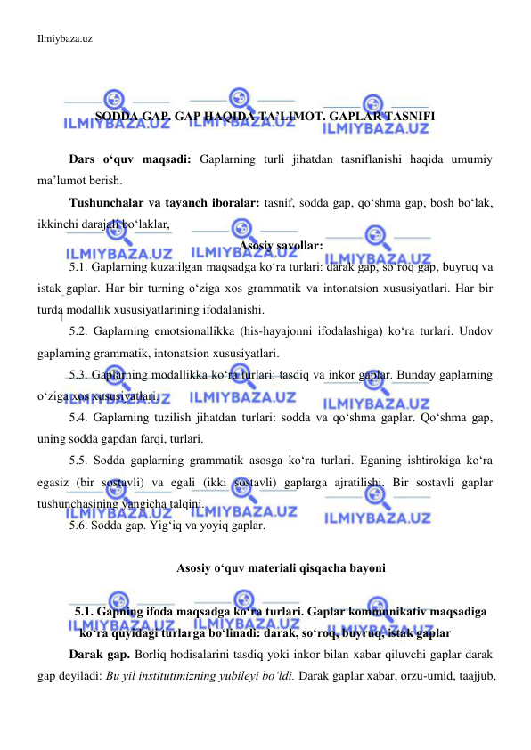 Ilmiybaza.uz 
 
 
 
 
 
SODDA GAP. GAP HAQIDA TA’LIMOT. GAPLAR TASNIFI 
 
Dars o‘quv maqsadi: Gaplarning turli jihatdan tasniflanishi haqida umumiy 
ma’lumot berish. 
Tushunchalar va tayanch iboralar: tasnif, sodda gap, qo‘shma gap, bosh bo‘lak, 
ikkinchi darajali bo‘laklar,  
Asosiy savollar: 
5.1. Gaplarning kuzatilgan maqsadga ko‘ra turlari: darak gap, so‘roq gap, buyruq va 
istak gaplar. Har bir turning o‘ziga xos grammatik va intonatsion xususiyatlari. Har bir 
turda modallik xususiyatlarining ifodalanishi. 
5.2. Gaplarning emotsionallikka (his-hayajonni ifodalashiga) ko‘ra turlari. Undov 
gaplarning grammatik, intonatsion xususiyatlari.  
5.3. Gaplarning modallikka ko‘ra turlari: tasdiq va inkor gaplar. Bunday gaplarning 
o‘ziga xos xususiyatlari.  
5.4. Gaplarning tuzilish jihatdan turlari: sodda va qo‘shma gaplar. Qo‘shma gap, 
uning sodda gapdan farqi, turlari. 
5.5. Sodda gaplarning grammatik asosga ko‘ra turlari. Eganing ishtirokiga ko‘ra 
egasiz (bir sostavli) va egali (ikki sostavli) gaplarga ajratilishi. Bir sostavli gaplar 
tushunchasining yangicha talqini. 
5.6. Sodda gap. Yig‘iq va yoyiq gaplar. 
 
Asosiy o‘quv materiali qisqacha bayoni 
 
5.1. Gapning ifoda maqsadga ko‘ra turlari. Gaplar kommunikativ maqsadiga 
ko‘ra quyidagi turlarga bo‘linadi: darak, so‘roq, buyruq, istak gaplar 
Darak gap. Borliq hodisalarini tasdiq yoki inkor bilan xabar qiluvchi gaplar darak 
gap deyiladi: Bu yil institutimizning yubileyi bo‘ldi. Darak gaplar xabar, orzu-umid, taajjub, 
