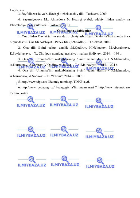 Ilmiybaza.uz 
 
3. Sayfullaeva R. va b. Hozirgi o‘zbek adabiy tili. –Toshkent, 2009. 
4. Saparniyozova M., Ahmedova N. Hozirgi o‘zbek adabiy tilidan amaliy va 
laboratoriya mashg’ulotlari. –Toshkent, 2010. 
Qo‘shimcha adabiyotlar 
1. Ona tilidan Davlat ta’lim standarti. Uzviylashtirilgan Davlat ta’limi standarti va 
o‘quv dasturi. Ona tili.Adabiyot. O‘zbek tili. (5-9-sinflar). – Toshkent, 2010. 
2. Ona tili: 8-sinf uchun darslik /M.Qodirov, H.Ne’matov, M.Aburaimova, 
R.Sayfullayeva. – T.: Cho‘lpon nomidagi nashriyot-matbaa ijodiy uyi, 2014. – 144 b. 
3. Ona tili: Umumta’lim maktablarining 5-sinfi uchun darslik / N.Mahmudov, 
A.Nurmonov, A.Sobirov, V.Qodirov va boshq. – T.: “Ma’naviyat”, 2015. – 224 b. 
4. Ona tili: Umumta’lim maktablarining 9-sinfi uchun darslik / N.Mahmudov, 
A.Nurmonov, A.Sobirov. – T.: “Tasvir”, 2014. – 128 b. 
5. http:/www.tdpu.uz/ Nizomiy nomidagi TDPU sayti. 
6. http:/www. pedagog. uz/ Pedagogik ta’lim muassasasi 7. http:/www. ziyonet. uz/ 
Ta’lim portali 
 
