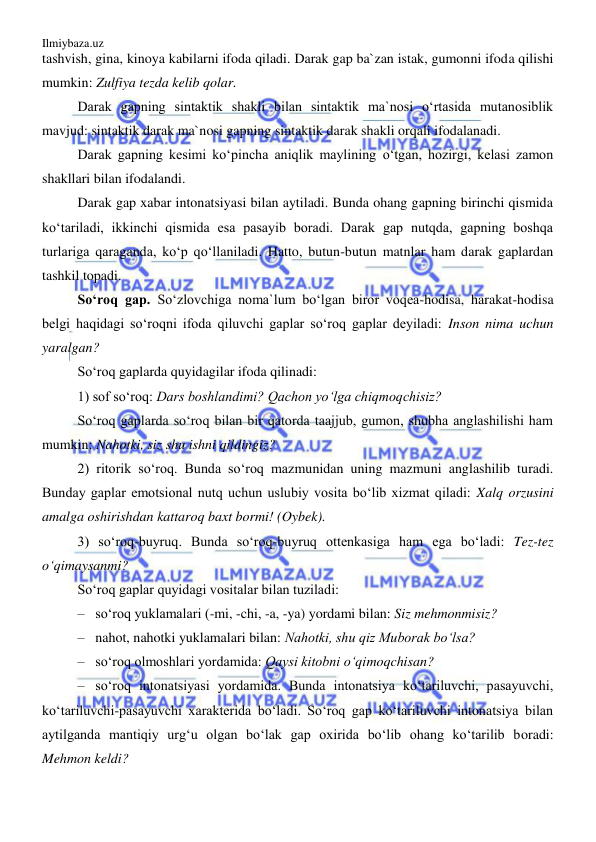 Ilmiybaza.uz 
 
tashvish, gina, kinoya kabilarni ifoda qiladi. Darak gap ba`zan istak, gumonni ifoda qilishi 
mumkin: Zulfiya tezda kelib qolar.  
Darak gapning sintaktik shakli bilan sintaktik ma`nosi o‘rtasida mutanosiblik 
mavjud: sintaktik darak ma`nosi gapning sintaktik darak shakli orqali ifodalanadi.  
Darak gapning kesimi ko‘pincha aniqlik maylining o‘tgan, hozirgi, kelasi zamon 
shakllari bilan ifodalandi. 
Darak gap xabar intonatsiyasi bilan aytiladi. Bunda ohang gapning birinchi qismida 
ko‘tariladi, ikkinchi qismida esa pasayib boradi. Darak gap nutqda, gapning boshqa 
turlariga qaraganda, ko‘p qo‘llaniladi. Hatto, butun-butun matnlar ham darak gaplardan 
tashkil topadi. 
So‘roq gap. So‘zlovchiga noma`lum bo‘lgan biror voqea-hodisa, harakat-hodisa 
belgi haqidagi so‘roqni ifoda qiluvchi gaplar so‘roq gaplar deyiladi: Inson nima uchun 
yaralgan? 
So‘roq gaplarda quyidagilar ifoda qilinadi: 
1) sof so‘roq: Dars boshlandimi? Qachon yo‘lga chiqmoqchisiz? 
So‘roq gaplarda so‘roq bilan bir qatorda taajjub, gumon, shubha anglashilishi ham 
mumkin: Nahotki, siz shu ishni qildingiz?  
2) ritorik so‘roq. Bunda so‘roq mazmunidan uning mazmuni anglashilib turadi. 
Bunday gaplar emotsional nutq uchun uslubiy vosita bo‘lib xizmat qiladi: Xalq orzusini 
amalga oshirishdan kattaroq baxt bormi! (Oybek). 
3) so‘roq-buyruq. Bunda so‘roq-buyruq ottenkasiga ham ega bo‘ladi: Tez-tez 
o‘qimaysanmi? 
So‘roq gaplar quyidagi vositalar bilan tuziladi: 
–  so‘roq yuklamalari (-mi, -chi, -a, -ya) yordami bilan: Siz mehmonmisiz?  
–  nahot, nahotki yuklamalari bilan: Nahotki, shu qiz Muborak bo‘lsa? 
–  so‘roq olmoshlari yordamida: Qaysi kitobni o‘qimoqchisan? 
–  so‘roq intonatsiyasi yordamida. Bunda intonatsiya ko‘tariluvchi, pasayuvchi, 
ko‘tariluvchi-pasayuvchi xarakterida bo‘ladi. So‘roq gap ko‘tariluvchi intonatsiya bilan 
aytilganda mantiqiy urg‘u olgan bo‘lak gap oxirida bo‘lib ohang ko‘tarilib boradi: 
Mehmon keldi? 
