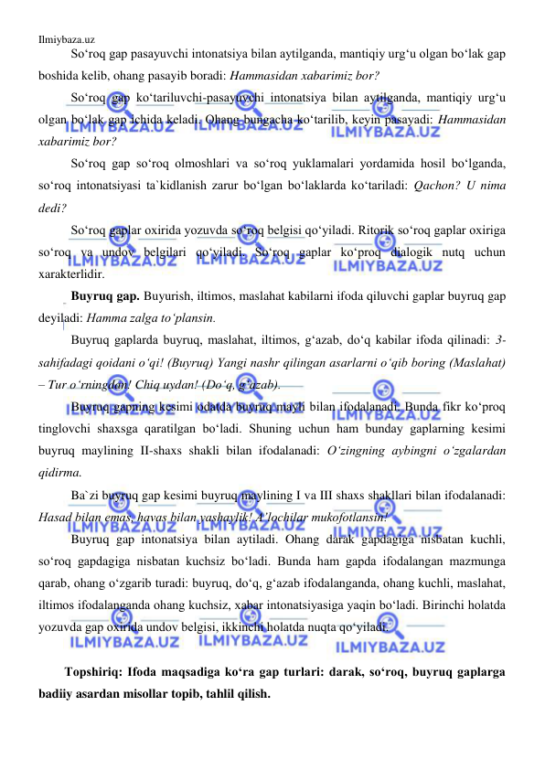 Ilmiybaza.uz 
 
So‘roq gap pasayuvchi intonatsiya bilan aytilganda, mantiqiy urg‘u olgan bo‘lak gap 
boshida kelib, ohang pasayib boradi: Hammasidan xabarimiz bor?  
So‘roq gap ko‘tariluvchi-pasayuvchi intonatsiya bilan aytilganda, mantiqiy urg‘u 
olgan bo‘lak gap ichida keladi. Ohang bungacha ko‘tarilib, keyin pasayadi: Hammasidan 
xabarimiz bor?  
So‘roq gap so‘roq olmoshlari va so‘roq yuklamalari yordamida hosil bo‘lganda, 
so‘roq intonatsiyasi ta`kidlanish zarur bo‘lgan bo‘laklarda ko‘tariladi: Qachon? U nima 
dedi?  
So‘roq gaplar oxirida yozuvda so‘roq belgisi qo‘yiladi. Ritorik so‘roq gaplar oxiriga 
so‘roq va undov belgilari qo‘yiladi. So‘roq gaplar ko‘proq dialogik nutq uchun 
xarakterlidir. 
Buyruq gap. Buyurish, iltimos, maslahat kabilarni ifoda qiluvchi gaplar buyruq gap 
deyiladi: Hamma zalga to‘plansin. 
Buyruq gaplarda buyruq, maslahat, iltimos, g‘azab, do‘q kabilar ifoda qilinadi: 3-
sahifadagi qoidani o‘qi! (Buyruq) Yangi nashr qilingan asarlarni o‘qib boring (Maslahat) 
– Tur o‘rningdan! Chiq uydan! (Do‘q, g‘azab). 
Buyruq gapning kesimi odatda buyruq mayli bilan ifodalanadi. Bunda fikr ko‘proq 
tinglovchi shaxsga qaratilgan bo‘ladi. Shuning uchun ham bunday gaplarning kesimi 
buyruq maylining II-shaxs shakli bilan ifodalanadi: O‘zingning aybingni o‘zgalardan 
qidirma. 
Ba`zi buyruq gap kesimi buyruq maylining I va III shaxs shakllari bilan ifodalanadi: 
Hasad bilan emas, havas bilan yashaylik! A’lochilar mukofotlansin! 
Buyruq gap intonatsiya bilan aytiladi. Ohang darak gapdagiga nisbatan kuchli, 
so‘roq gapdagiga nisbatan kuchsiz bo‘ladi. Bunda ham gapda ifodalangan mazmunga 
qarab, ohang o‘zgarib turadi: buyruq, do‘q, g‘azab ifodalanganda, ohang kuchli, maslahat, 
iltimos ifodalanganda ohang kuchsiz, xabar intonatsiyasiga yaqin bo‘ladi. Birinchi holatda 
yozuvda gap oxirida undov belgisi, ikkinchi holatda nuqta qo‘yiladi.  
 
Topshiriq: Ifoda maqsadiga ko‘ra gap turlari: darak, so‘roq, buyruq gaplarga 
badiiy asardan misollar topib, tahlil qilish. 
 
