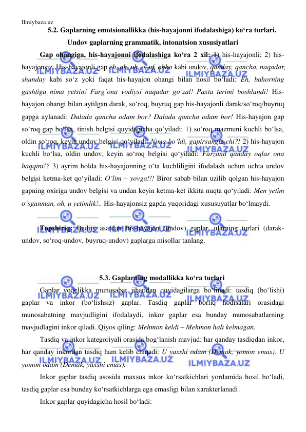 Ilmiybaza.uz 
 
5.2. Gaplarning emotsionallikka (his-hayajonni ifodalashiga) ko‘ra turlari. 
Undov gaplarning grammatik, intonatsion xususiyatlari 
Gap ohangiga, his-hayajonni ifodalashiga ko‘ra 2 xil: 1) his-hayajonli; 2) his-
hayajonsiz. His-hayajonli gap eh, oh, uh, o, uf, obbo kabi undov, qanday, qancha, naqadar, 
shunday kabi so‘z yoki faqat his-hayajon ohangi bilan hosil bo‘ladi: Eh, bahorning 
gashtiga nima yetsin! Farg`ona vodiysi naqadar go‘zal! Paxta terimi boshlandi! His-
hayajon ohangi bilan aytilgan darak, so‘roq, buyruq gap his-hayajonli darak/so‘roq/buyruq 
gapga aylanadi: Dalada qancha odam bor? Dalada qancha odam bor! His-hayajon gap 
so‘roq gap bo‘lsa, tinish belgisi quyidagicha qo‘yiladi: 1) so‘roq mazmuni kuchli bo‘lsa, 
oldin so‘roq, keyin undov belgisi qo‘yiladi: Nima bo‘ldi, gapirsangiz-chi?! 2) his-hayajon 
kuchli bo‘lsa, oldin undov, keyin so‘roq belgisi qo‘yiladi: Farzand qanday oqlar ona 
haqqini!? 3) ayrim holda his-hayajonning o‘ta kuchliligini ifodalash uchun uchta undov 
belgisi ketma-ket qo‘yiladi: O‘lim – yovga!!! Biror sabab bilan uzilib qolgan his-hayajon 
gapning oxiriga undov belgisi va undan keyin ketma-ket ikkita nuqta qo‘yiladi: Men yetim 
o‘sganman, oh, u yetimlik!.. His-hayajonsiz gapda yuqoridagi xususuyatlar bo‘lmaydi. 
 
  
Topshiriq: Badiiy asardan his-hayajon (undov) gaplar, ularning turlari (darak-
undov, so‘roq-undov, buyruq-undov) gaplarga misollar tanlang. 
 
 
5.3. Gaplarning modallikka ko‘ra turlari 
Gaplar voqelikka munosabat jihatidan quyidagilarga bo‘linadi: tasdiq (bo‘lishi) 
gaplar va inkor (bo‘lishsiz) gaplar. Tasdiq gaplar borliq hodisalari orasidagi 
munosabatning mavjudligini ifodalaydi, inkor gaplar esa bunday munosabatlarning 
mavjudlagini inkor qiladi. Qiyos qiling: Mehmon keldi – Mehmon hali kelmagan.  
Tasdiq va inkor kategoriyali orasida bog‘lanish mavjud: har qanday tasdiqdan inkor, 
har qanday inkordan tasdiq ham kelib chiqadi: U yaxshi odam (Demak, yomon emas). U 
yomon odam (Demak, yaxshi emas).   
Inkor gaplar tasdiq asosida maxsus inkor ko‘rsatkichlari yordamida hosil bo‘ladi, 
tasdiq gaplar esa bunday ko‘rsatkichlarga ega emasligi bilan xarakterlanadi. 
Inkor gaplar quyidagicha hosil bo‘ladi: 
