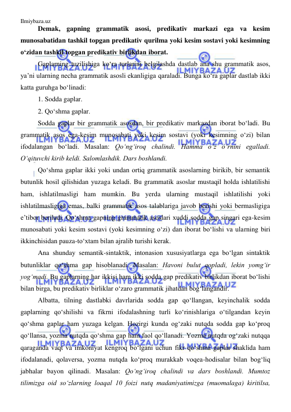 Ilmiybaza.uz 
 
Demak, gapning grammatik asosi, predikativ markazi ega va kesim 
munosabatidan tashkil topgan predikativ qurilma yoki kesim sostavi yoki kesimning 
o‘zidan tashkil topgan predikativ birlikdan iborat. 
Gaplarning tuzilishiga ko‘ra turlarini belgilashda dastlab ana shu grammatik asos, 
ya’ni ularning necha grammatik asosli ekanligiga qaraladi. Bunga ko‘ra gaplar dastlab ikki 
katta guruhga bo‘linadi: 
1. Sodda gaplar. 
2. Qo‘shma gaplar. 
Sodda gaplar bir grammatik asosdan, bir predikativ markazdan iborat bo‘ladi. Bu 
grammatik asos ega-kesim munosabati yoki kesim sostavi (yoki kesimning o‘zi) bilan 
ifodalangan bo‘ladi. Masalan: Qo‘ng‘iroq chalindi. Hamma o‘z o‘rnini egalladi. 
O‘qituvchi kirib keldi. Salomlashdik. Dars boshlandi. 
Qo‘shma gaplar ikki yoki undan ortiq grammatik asoslarning birikib, bir semantik 
butunlik hosil qilishidan yuzaga keladi. Bu grammatik asoslar mustaqil holda ishlatilishi 
ham, ishlatilmasligi ham mumkin. Bu yerda ularning mustaqil ishlatilishi yoki 
ishlatilmasligiga emas, balki grammatik asos talablariga javob berishi yoki bermasligiga 
e’tibor beriladi. Qo‘shma gapning grammatik asoslari xuddi sodda gap singari ega-kesim 
munosabati yoki kesim sostavi (yoki kesimning o‘zi) dan iborat bo‘lishi va ularning biri 
ikkinchisidan pauza-to‘xtam bilan ajralib turishi kerak.  
Ana shunday semantik-sintaktik, intonasion xususiyatlarga ega bo‘lgan sintaktik 
butunliklar qo‘shma gap hisoblanadi. Masalan: Havoni bulut qopladi, lekin yomg‘ir 
yog‘madi. Bu gaplarning har ikkisi ham ikki sodda gap predikativ birlikdan iborat bo‘lishi 
bilan birga, bu predikativ birliklar o‘zaro grammatik jihatdan bog‘langandir. 
Albatta, tilning dastlabki davrlarida sodda gap qo‘llangan, keyinchalik sodda 
gaplarning qo‘shilishi va fikrni ifodalashning turli ko‘rinishlariga o‘tilgandan keyin 
qo‘shma gaplar ham yuzaga kelgan. Hozirgi kunda og‘zaki nutqda sodda gap ko‘proq 
qo‘llansa, yozma nutqda qo‘shma gap ham faol qo‘llanadi. Yozma nutqda og‘zaki nutqqa 
qaraganda vaqt va imkoniyat kengroq bo‘lgani uchun fikr qo‘shma gaplar shaklida ham 
ifodalanadi, qolaversa, yozma nutqda ko‘proq murakkab voqea-hodisalar bilan bog‘liq 
jabhalar bayon qilinadi. Masalan: Qo‘ng‘iroq chalindi va dars boshlandi. Mumtoz 
tilimizga oid so‘zlarning loaqal 10 foizi nutq madaniyatimizga (muomalaga) kiritilsa, 
