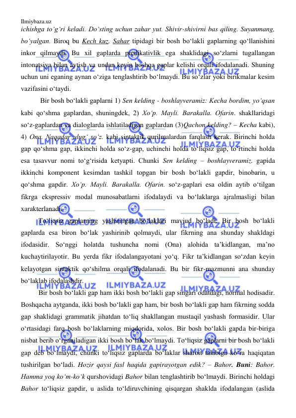 Ilmiybaza.uz 
 
ichishga to‘g‘ri keladi. Do‘sting uchun zahar yut. Shivir-shivirni bas qiling. Suyanmang, 
bo‘yalgan. Biroq bu Kech kuz. Sahar tipidagi bir bosh bo‘lakli gaplarning qo‘llanishini 
inkor qilmaydi. Bu xil gaplarda predikativlik ega shaklidagi so‘zlarni tugallangan 
intonatsiya bilan aytish va undan keyin boshqa gaplar kelishi orqali ifodalanadi. Shuning 
uchun uni eganing aynan o‘ziga tenglashtirib bo‘lmaydi. Bu so‘zlar yoki birikmalar kesim 
vazifasini o‘taydi. 
 Bir bosh bo‘lakli gaplarni 1) Sen kelding - boshlayveramiz: Kecha bordim, yo‘qsan 
kabi qo‘shma gaplardan, shuningdek, 2) Xo‘p. Mayli. Barakalla. Ofarin. shakllaridagi 
so‘z-gaplardan va dialoglarda ishlatiladigan gaplardan (3)Qachon kelding? – Kecha kabi), 
4) Ona. Naqadar ulug‘ so‘z. kabi sintaktik qurilmalardan farqlash kerak. Birinchi holda 
gap qo‘shma gap, ikkinchi holda so‘z-gap, uchinchi holda to‘liqsiz gap, to‘rtinchi holda 
esa tasavvur nomi to‘g‘risida ketyapti. Chunki Sen kelding – boshlayveramiz. gapida 
ikkinchi komponent kesimdan tashkil topgan bir bosh bo‘lakli gapdir, binobarin, u 
qo‘shma gapdir. Xo‘p. Mayli. Barakalla. Ofarin. so‘z-gaplari esa oldin aytib o‘tilgan 
fikrga ekspressiv modal munosabatlarni ifodalaydi va bo‘laklarga ajralmasligi bilan 
xarakterlanadi.  
To‘liqsiz gaplarning yashiringan bo‘laklari mavjud bo‘ladi. Bir bosh bo‘lakli 
gaplarda esa biron bo‘lak yashirinib qolmaydi, ular fikrning ana shunday shakldagi 
ifodasidir. So‘nggi holatda tushuncha nomi (Ona) alohida ta’kidlangan, ma’no 
kuchaytirilayotir. Bu yerda fikr ifodalangayotani yo‘q. Fikr ta’kidlangan so‘zdan keyin 
kelayotgan sintaktik qo‘shilma orqali ifodalanadi. Bu bir fikr-mazmunni ana shunday 
bo‘laklab ifodalashdir. 
Bir bosh bo‘lakli gap ham ikki bosh bo‘lakli gap singari odatdagi, normal hodisadir. 
Boshqacha aytganda, ikki bosh bo‘lakli gap ham, bir bosh bo‘lakli gap ham fikrning sodda 
gap shaklidagi grammatik jihatdan to‘liq shakllangan mustaqil yashash formasidir. Ular 
o‘rtasidagi farq bosh bo‘laklarning miqdorida, xolos. Bir bosh bo‘lakli gapda bir-biriga 
nisbat berib o‘rganiladigan ikki bosh bo‘lak bo‘lmaydi. To‘liqsiz gaplarni bir bosh bo‘lakli 
gap deb bo‘lmaydi, chunki to‘liqsiz gaplarda bo‘laklar sharoit talabiga ko‘ra haqiqatan 
tushirilgan bo‘ladi. Hozir qaysi fasl haqida gapirayotgan edik? – Bahor. Buni: Bahor. 
Hamma yoq ko‘m-ko‘k qurshovidagi Bahor bilan tenglashtirib bo‘lmaydi. Birinchi holdagi 
Bahor to‘liqsiz gapdir, u aslida to‘ldiruvchining qisqargan shaklda ifodalangan (aslida 
