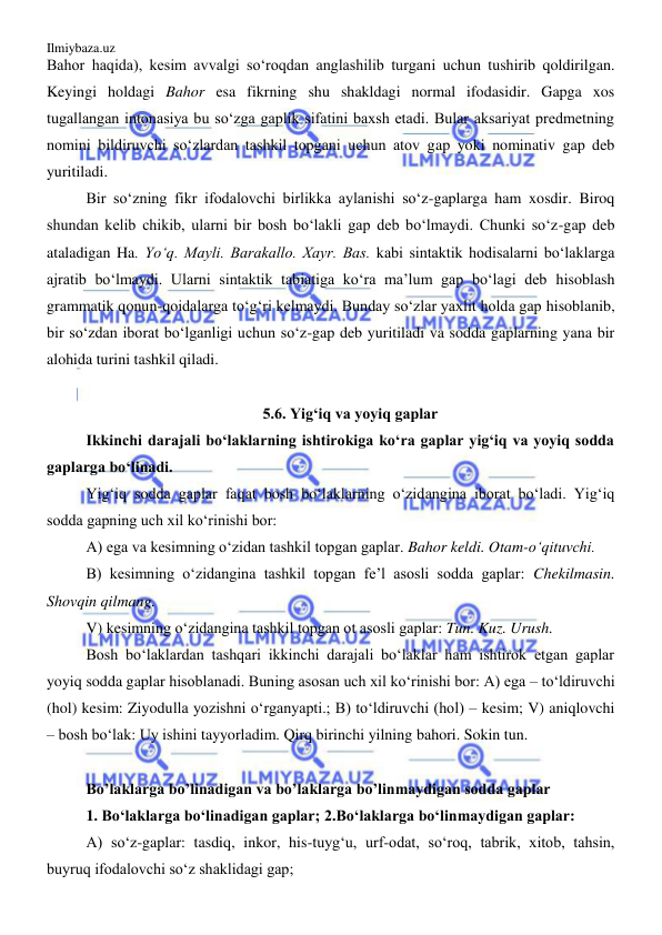 Ilmiybaza.uz 
 
Bahor haqida), kesim avvalgi so‘roqdan anglashilib turgani uchun tushirib qoldirilgan. 
Keyingi holdagi Bahor esa fikrning shu shakldagi normal ifodasidir. Gapga xos 
tugallangan intonasiya bu so‘zga gaplik sifatini baxsh etadi. Bular aksariyat predmetning 
nomini bildiruvchi so‘zlardan tashkil topgani uchun atov gap yoki nominativ gap deb 
yuritiladi. 
Bir so‘zning fikr ifodalovchi birlikka aylanishi so‘z-gaplarga ham xosdir. Biroq 
shundan kelib chikib, ularni bir bosh bo‘lakli gap deb bo‘lmaydi. Chunki so‘z-gap deb 
ataladigan Ha. Yo‘q. Mayli. Barakallo. Xayr. Bas. kabi sintaktik hodisalarni bo‘laklarga 
ajratib bo‘lmaydi. Ularni sintaktik tabiatiga ko‘ra ma’lum gap bo‘lagi deb hisoblash 
grammatik qonun-qoidalarga to‘g‘ri kelmaydi. Bunday so‘zlar yaxlit holda gap hisoblanib, 
bir so‘zdan iborat bo‘lganligi uchun so‘z-gap deb yuritiladi va sodda gaplarning yana bir 
alohida turini tashkil qiladi. 
 
5.6. Yig‘iq va yoyiq gaplar 
Ikkinchi darajali bo‘laklarning ishtirokiga ko‘ra gaplar yig‘iq va yoyiq sodda 
gaplarga bo‘linadi.  
Yig‘iq sodda gaplar faqat bosh bo‘laklarning o‘zidangina iborat bo‘ladi. Yig‘iq 
sodda gapning uch xil ko‘rinishi bor: 
A) ega va kesimning o‘zidan tashkil topgan gaplar. Bahor keldi. Otam-o‘qituvchi. 
B) kesimning o‘zidangina tashkil topgan fe’l asosli sodda gaplar: Chekilmasin. 
Shovqin qilmang. 
V) kesimning o‘zidangina tashkil topgan ot asosli gaplar: Tun. Kuz. Urush. 
Bosh bo‘laklardan tashqari ikkinchi darajali bo‘laklar ham ishtirok etgan gaplar 
yoyiq sodda gaplar hisoblanadi. Buning asosan uch xil ko‘rinishi bor: A) ega – to‘ldiruvchi 
(hol) kesim: Ziyodulla yozishni o‘rganyapti.; B) to‘ldiruvchi (hol) – kesim; V) aniqlovchi 
– bosh bo‘lak: Uy ishini tayyorladim. Qirq birinchi yilning bahori. Sokin tun. 
 
Bo’laklarga bo’linadigan va bo’laklarga bo’linmaydigan sodda gaplar 
1. Bo‘laklarga bo‘linadigan gaplar; 2.Bo‘laklarga bo‘linmaydigan gaplar: 
A) so‘z-gaplar: tasdiq, inkor, his-tuyg‘u, urf-odat, so‘roq, tabrik, xitob, tahsin, 
buyruq ifodalovchi so‘z shaklidagi gap; 
