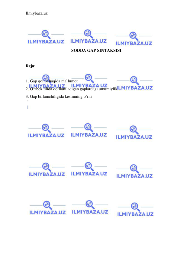 Ilmiybaza.uz 
 
 
 
 
 
SODDA GAP SINTAKSISI 
 
Reja: 
 
1. Gap qolipi haqida ma`lumot 
2. O‘zbek tilida qo‘llaniladigan gaplardagi umumiylik 
3. Gap birlamchiligida kesimning o`rni 
 
 
 
 
 
 
 
 
 
 
 
 
 
 
 
 
 
 
