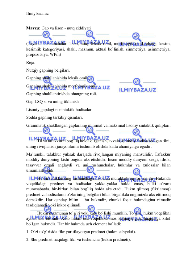 Ilmiybaza.uz 
 
 
Mavzu: Gap va lison - nutq ziddiyati 
  
(Tayanch tushunchalar: lison, nutq, leksik omil, morfologik omil, ohang, kesim, 
kesimlik kategoriyasi, shakl, mazmun, aktual bo`linish, simmetriya, asimmetriya, 
propozitsiya, WPm) 
Reja: 
Nutqiy gapning belgilari. 
Gapning shakllanishida leksik omil. 
Gapning shakllanishida morfologik omil. 
Gapning shakllantirishda ohangning roli. 
Gap LSQ si va uning tiklanish 
Lisoniy gapdagi nosintaktik hodisalar. 
Sodda gapning tarkibiy qismlari. 
Grammatik shakllangan gaplarning minimal va maksimal lisoniy sintaktik qoliplari. 
 
Til va tafakkurni bog`liq holda o`rganish, avvalo, ijtimoiy hodisa bo`lgan tilni, 
uning rivojlanish jarayonlarini tushunib olishda katta ahamiyatga egadir. 
Ma`lumki, tafakkur yuksak darajada rivojlangan miyaning mahsulidir. Tafakkur 
moddiy dunyoning kishi ongida aks etishidir. Inson moddiy dunyoni sezgi, idrok, 
tasavvur orqali anglaydi va uni tushunchalar, hukmlar va xulosalar bilan 
umumlashtiradi. 
Hukm tafakkurning tushunchaga nisbatan murakkabroq formasidir. Hukmda 
voqelikdagi predmet va hodisalar yakka-yakka holda emas, balki o`zaro 
munosabatda, bir-birlari bilan bog`liq holda aks etadi. Hukm qilmoq (fikrlamoq) 
predmet va hodisalarni o`zlarining belgilari bilan birgalikda ongimizda aks ettirmoq 
demakdir. Har qanday bilim – bu hukmdir, chunki faqat hukmdagina nimadir 
tasdiqlanadi yoki inkor qilinadi. 
Hukm mazmunan to`g`ri yoki xato bo`lishi mumkin. To`g`ri, hukm voqelikni 
aynan aks ettiradi. Xato hukm esa voqelikka mos kelmaydigan, haqiqatga xilof 
bo`lgan hukmdir. Har bir hukmda uch element bo`ladi:  
1. O`zi to`g`risida fikr yuritilayotgan predmet (hukm subyekti).  
2. Shu predmet haqidagi fikr va tushuncha (hukm predmeti).  
