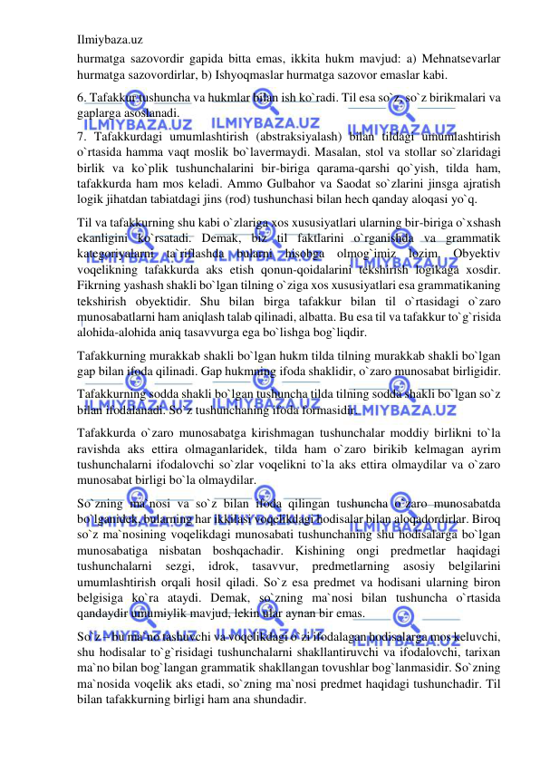 Ilmiybaza.uz 
 
hurmatga sazovordir gapida bitta emas, ikkita hukm mavjud: a) Mehnatsevarlar 
hurmatga sazovordirlar, b) Ishyoqmaslar hurmatga sazovor emaslar kabi. 
6. Tafakkur tushuncha va hukmlar bilan ish ko`radi. Til esa so`z, so`z birikmalari va 
gaplarga asoslanadi. 
7. Tafakkurdagi umumlashtirish (abstraksiyalash) bilan tildagi umumlashtirish 
o`rtasida hamma vaqt moslik bo`lavermaydi. Masalan, stol va stollar so`zlaridagi 
birlik va ko`plik tushunchalarini bir-biriga qarama-qarshi qo`yish, tilda ham, 
tafakkurda ham mos keladi. Ammo Gulbahor va Saodat so`zlarini jinsga ajratish 
logik jihatdan tabiatdagi jins (rod) tushunchasi bilan hech qanday aloqasi yo`q. 
Til va tafakkurning shu kabi o`zlariga xos xususiyatlari ularning bir-biriga o`xshash 
ekanligini ko`rsatadi. Demak, biz til faktlarini o`rganishda va grammatik 
kategoriyalarni ta`riflashda bularni hisobga olmog`imiz lozim. Obyektiv 
voqelikning tafakkurda aks etish qonun-qoidalarini tekshirish logikaga xosdir. 
Fikrning yashash shakli bo`lgan tilning o`ziga xos xususiyatlari esa grammatikaning 
tekshirish obyektidir. Shu bilan birga tafakkur bilan til o`rtasidagi o`zaro 
munosabatlarni ham aniqlash talab qilinadi, albatta. Bu esa til va tafakkur to`g`risida 
alohida-alohida aniq tasavvurga ega bo`lishga bog`liqdir.  
Tafakkurning murakkab shakli bo`lgan hukm tilda tilning murakkab shakli bo`lgan 
gap bilan ifoda qilinadi. Gap hukmning ifoda shaklidir, o`zaro munosabat birligidir. 
Tafakkurning sodda shakli bo`lgan tushuncha tilda tilning sodda shakli bo`lgan so`z 
bilan ifodalanadi. So`z tushunchaning ifoda formasidir. 
Tafakkurda o`zaro munosabatga kirishmagan tushunchalar moddiy birlikni to`la 
ravishda aks ettira olmaganlaridek, tilda ham o`zaro birikib kelmagan ayrim 
tushunchalarni ifodalovchi so`zlar voqelikni to`la aks ettira olmaydilar va o`zaro 
munosabat birligi bo`la olmaydilar. 
So`zning ma`nosi va so`z bilan ifoda qilingan tushuncha o`zaro munosabatda 
bo`lganidek, bularning har ikkilasi voqelikdagi hodisalar bilan aloqadordirlar. Biroq 
so`z ma`nosining voqelikdagi munosabati tushunchaning shu hodisalarga bo`lgan 
munosabatiga nisbatan boshqachadir. Kishining ongi predmetlar haqidagi 
tushunchalarni 
sezgi, 
idrok, 
tasavvur, 
predmetlarning 
asosiy 
belgilarini 
umumlashtirish orqali hosil qiladi. So`z esa predmet va hodisani ularning biron 
belgisiga ko`ra ataydi. Demak, so`zning ma`nosi bilan tushuncha o`rtasida 
qandaydir umumiylik mavjud, lekin ular aynan bir emas. 
So`z – bu ma`no tashuvchi va voqelikdagi o`zi ifodalagan hodisalarga mos keluvchi, 
shu hodisalar to`g`risidagi tushunchalarni shakllantiruvchi va ifodalovchi, tarixan 
ma`no bilan bog`langan grammatik shakllangan tovushlar bog`lanmasidir. So`zning 
ma`nosida voqelik aks etadi, so`zning ma`nosi predmet haqidagi tushunchadir. Til 
bilan tafakkurning birligi ham ana shundadir. 
