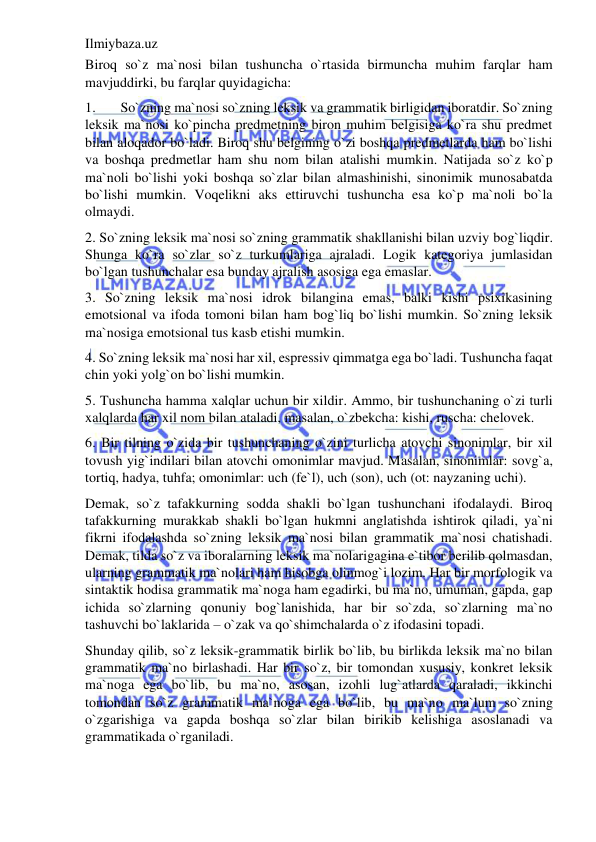 Ilmiybaza.uz 
 
Biroq so`z ma`nosi bilan tushuncha o`rtasida birmuncha muhim farqlar ham 
mavjuddirki, bu farqlar quyidagicha: 
1. 
So`zning ma`nosi so`zning leksik va grammatik birligidan iboratdir. So`zning 
leksik ma`nosi ko`pincha predmetning biron muhim belgisiga ko`ra shu predmet 
bilan aloqador bo`ladi. Biroq shu belgining o`zi boshqa predmetlarda ham bo`lishi 
va boshqa predmetlar ham shu nom bilan atalishi mumkin. Natijada so`z ko`p 
ma`noli bo`lishi yoki boshqa so`zlar bilan almashinishi, sinonimik munosabatda 
bo`lishi mumkin. Voqelikni aks ettiruvchi tushuncha esa ko`p ma`noli bo`la 
olmaydi. 
2. So`zning leksik ma`nosi so`zning grammatik shakllanishi bilan uzviy bog`liqdir. 
Shunga ko`ra so`zlar so`z turkumlariga ajraladi. Logik kategoriya jumlasidan 
bo`lgan tushunchalar esa bunday ajralish asosiga ega emaslar. 
3. So`zning leksik ma`nosi idrok bilangina emas, balki kishi psixikasining 
emotsional va ifoda tomoni bilan ham bog`liq bo`lishi mumkin. So`zning leksik 
ma`nosiga emotsional tus kasb etishi mumkin. 
4. So`zning leksik ma`nosi har xil, espressiv qimmatga ega bo`ladi. Tushuncha faqat 
chin yoki yolg`on bo`lishi mumkin. 
5. Tushuncha hamma xalqlar uchun bir xildir. Ammo, bir tushunchaning o`zi turli 
xalqlarda har xil nom bilan ataladi, masalan, o`zbekcha: kishi, ruscha: chelovek. 
6. Bir tilning o`zida bir tushunchaning o`zini turlicha atovchi sinonimlar, bir xil 
tovush yig`indilari bilan atovchi omonimlar mavjud. Masalan, sinonimlar: sovg`a, 
tortiq, hadya, tuhfa; omonimlar: uch (fe`l), uch (son), uch (ot: nayzaning uchi). 
Demak, so`z tafakkurning sodda shakli bo`lgan tushunchani ifodalaydi. Biroq 
tafakkurning murakkab shakli bo`lgan hukmni anglatishda ishtirok qiladi, ya`ni 
fikrni ifodalashda so`zning leksik ma`nosi bilan grammatik ma`nosi chatishadi. 
Demak, tilda so`z va iboralarning leksik ma`nolarigagina e`tibor berilib qolmasdan, 
ularning grammatik ma`nolari ham hisobga olinmog`i lozim. Har bir morfologik va 
sintaktik hodisa grammatik ma`noga ham egadirki, bu ma`no, umuman, gapda, gap 
ichida so`zlarning qonuniy bog`lanishida, har bir so`zda, so`zlarning ma`no 
tashuvchi bo`laklarida – o`zak va qo`shimchalarda o`z ifodasini topadi. 
Shunday qilib, so`z leksik-grammatik birlik bo`lib, bu birlikda leksik ma`no bilan 
grammatik ma`no birlashadi. Har bir so`z, bir tomondan xususiy, konkret leksik 
ma`noga ega bo`lib, bu ma`no, asosan, izohli lug`atlarda qaraladi, ikkinchi 
tomondan so`z grammatik ma`noga ega bo`lib, bu ma`no ma`lum so`zning 
o`zgarishiga va gapda boshqa so`zlar bilan birikib kelishiga asoslanadi va 
grammatikada o`rganiladi. 
