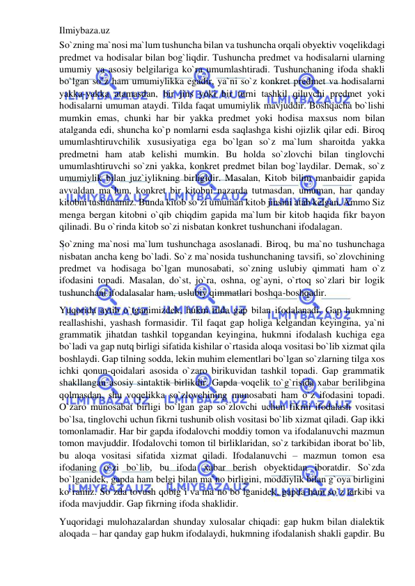 Ilmiybaza.uz 
 
So`zning ma`nosi ma`lum tushuncha bilan va tushuncha orqali obyektiv voqelikdagi 
predmet va hodisalar bilan bog`liqdir. Tushuncha predmet va hodisalarni ularning 
umumiy va asosiy belgilariga ko`ra umumlashtiradi. Tushunchaning ifoda shakli 
bo`lgan so`z ham umumiylikka egadir, ya`ni so`z konkret predmet va hodisalarni 
yakka-yakka atamasdan, bir jins yoki bir turni tashkil qiluvchi predmet yoki 
hodisalarni umuman ataydi. Tilda faqat umumiylik mavjuddir. Boshqacha bo`lishi 
mumkin emas, chunki har bir yakka predmet yoki hodisa maxsus nom bilan 
atalganda edi, shuncha ko`p nomlarni esda saqlashga kishi ojizlik qilar edi. Biroq 
umumlashtiruvchilik xususiyatiga ega bo`lgan so`z ma`lum sharoitda yakka 
predmetni ham atab kelishi mumkin. Bu holda so`zlovchi bilan tinglovchi 
umumlashtiruvchi so`zni yakka, konkret predmet bilan bog`laydilar. Demak, so`z 
umumiylik bilan juz`iylikning birligidir. Masalan, Kitob bilim manbaidir gapida 
avvaldan ma`lum, konkret bir kitobni nazarda tutmasdan, umuman, har qanday 
kitobni tushunamiz. Bunda kitob so`zi umuman kitob jinsini atab kelgan. Ammo Siz 
menga bergan kitobni o`qib chiqdim gapida ma`lum bir kitob haqida fikr bayon 
qilinadi. Bu o`rinda kitob so`zi nisbatan konkret tushunchani ifodalagan. 
So`zning ma`nosi ma`lum tushunchaga asoslanadi. Biroq, bu ma`no tushunchaga 
nisbatan ancha keng bo`ladi. So`z ma`nosida tushunchaning tavsifi, so`zlovchining 
predmet va hodisaga bo`lgan munosabati, so`zning uslubiy qimmati ham o`z 
ifodasini topadi. Masalan, do`st, jo`ra, oshna, og`ayni, o`rtoq so`zlari bir logik 
tushunchani ifodalasalar ham, uslubiy qimmatlari boshqa-boshqadir. 
Yuqorida aytib o`tganimizdek, hukm tilda gap bilan ifodalanadi. Gap hukmning 
reallashishi, yashash formasidir. Til faqat gap holiga kelgandan keyingina, ya`ni 
grammatik jihatdan tashkil topgandan keyingina, hukmni ifodalash kuchiga ega 
bo`ladi va gap nutq birligi sifatida kishilar o`rtasida aloqa vositasi bo`lib xizmat qila 
boshlaydi. Gap tilning sodda, lekin muhim elementlari bo`lgan so`zlarning tilga xos 
ichki qonun-qoidalari asosida o`zaro birikuvidan tashkil topadi. Gap grammatik 
shakllangan asosiy sintaktik birlikdir. Gapda voqelik to`g`risida xabar berilibgina 
qolmasdan, shu voqelikka so`zlovchining munosabati ham o`z ifodasini topadi. 
O`zaro munosabat birligi bo`lgan gap so`zlovchi uchun fikrni ifodalash vositasi 
bo`lsa, tinglovchi uchun fikrni tushunib olish vositasi bo`lib xizmat qiladi. Gap ikki 
tomonlamadir. Har bir gapda ifodalovchi moddiy tomon va ifodalanuvchi mazmun 
tomon mavjuddir. Ifodalovchi tomon til birliklaridan, so`z tarkibidan iborat bo`lib, 
bu aloqa vositasi sifatida xizmat qiladi. Ifodalanuvchi – mazmun tomon esa 
ifodaning o`zi bo`lib, bu ifoda xabar berish obyektidan iboratdir. So`zda 
bo`lganidek, gapda ham belgi bilan ma`no birligini, moddiylik bilan g`oya birligini 
ko`ramiz. So`zda tovush qobig`i va ma`no bo`lganidek, gapda ham so`z tarkibi va 
ifoda mavjuddir. Gap fikrning ifoda shaklidir. 
Yuqoridagi mulohazalardan shunday xulosalar chiqadi: gap hukm bilan dialektik 
aloqada – har qanday gap hukm ifodalaydi, hukmning ifodalanish shakli gapdir. Bu 
