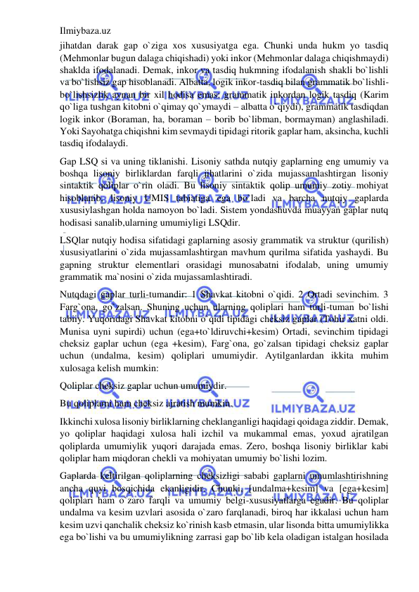 Ilmiybaza.uz 
 
jihatdan darak gap o`ziga xos xususiyatga ega. Chunki unda hukm yo tasdiq 
(Mehmonlar bugun dalaga chiqishadi) yoki inkor (Mehmonlar dalaga chiqishmaydi) 
shaklda ifodalanadi. Demak, inkor va tasdiq hukmning ifodalanish shakli bo`lishli 
va bo`lishsiz gap hisoblanadi. Albatta, logik inkor-tasdiq bilan grammatik bo`lishli-
bo`lishsizlik aynan bir xil hodisa emas: grammatik inkordan logik tasdiq (Karim 
qo`liga tushgan kitobni o`qimay qo`ymaydi – albatta o`qiydi), grammatik tasdiqdan 
logik inkor (Boraman, ha, boraman – borib bo`libman, bormayman) anglashiladi. 
Yoki Sayohatga chiqishni kim sevmaydi tipidagi ritorik gaplar ham, aksincha, kuchli 
tasdiq ifodalaydi. 
Gap LSQ si va uning tiklanishi. Lisoniy sathda nutqiy gaplarning eng umumiy va 
boshqa lisoniy birliklardan farqli jihatlarini o`zida mujassamlashtirgan lisoniy 
sintaktik qoliplar o`rin oladi. Bu lisoniy sintaktik qolip umumiy zotiy mohiyat 
hisoblanib, lisoniy UMIS tabiatiga ega bo`ladi va barcha nutqiy gaplarda 
xususiylashgan holda namoyon bo`ladi. Sistem yondashuvda muayyan gaplar nutq 
hodisasi sanalib,ularning umumiyligi LSQdir. 
LSQlar nutqiy hodisa sifatidagi gaplarning asosiy grammatik va struktur (qurilish) 
xususiyatlarini o`zida mujassamlashtirgan mavhum qurilma sifatida yashaydi. Bu 
gapning struktur elementlari orasidagi munosabatni ifodalab, uning umumiy 
grammatik ma`nosini o`zida mujassamlashtiradi. 
Nutqdagi gaplar turli-tumandir: 1 Shavkat kitobni o`qidi. 2 Ortadi sevinchim. 3 
Farg`ona, go`zalsan. Shuning uchun ularning qoliplari ham turli-tuman bo`lishi 
tabiiy. Yuqoridagi Shavkat kitobni o`qidi tipidagi cheksiz gaplar (Tohir xatni oldi. 
Munisa uyni supirdi) uchun (ega+to`ldiruvchi+kesim) Ortadi, sevinchim tipidagi 
cheksiz gaplar uchun (ega +kesim), Farg`ona, go`zalsan tipidagi cheksiz gaplar 
uchun (undalma, kesim) qoliplari umumiydir. Aytilganlardan ikkita muhim 
xulosaga kelish mumkin:  
Qoliplar cheksiz gaplar uchun umumiydir.  
Bu qoliplarni ham cheksiz ajratish mumkin.  
Ikkinchi xulosa lisoniy birliklarning cheklanganligi haqidagi qoidaga ziddir. Demak, 
yo qoliplar haqidagi xulosa hali izchil va mukammal emas, yoxud ajratilgan 
qoliplarda umumiylik yuqori darajada emas. Zero, boshqa lisoniy birliklar kabi 
qoliplar ham miqdoran chekli va mohiyatan umumiy bo`lishi lozim. 
Gaplarda keltirilgan qoliplarning cheksizligi sababi gaplarni umumlashtirishning 
ancha quyi bosqichida ekanligidir. Chunki, [undalma+kesim] va [ega+kesim] 
qoliplari ham o`zaro farqli va umumiy belgi-xususiyatlarga egadir. Bu qoliplar 
undalma va kesim uzvlari asosida o`zaro farqlanadi, biroq har ikkalasi uchun ham 
kesim uzvi qanchalik cheksiz ko`rinish kasb etmasin, ular lisonda bitta umumiylikka 
ega bo`lishi va bu umumiylikning zarrasi gap bo`lib kela oladigan istalgan hosilada 
