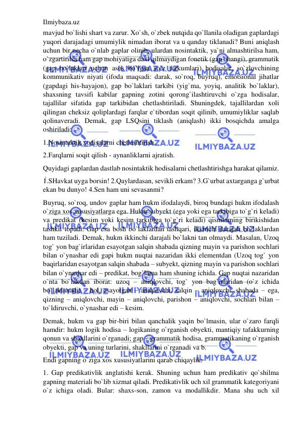 Ilmiybaza.uz 
 
mavjud bo`lishi shart va zarur. Xo`sh, o`zbek nutqida qo`llanila oladigan gaplardagi 
yuqori darajadagi umumiylik nimadan iborat va u qanday tiklanadi? Buni aniqlash 
uchun bir necha o`nlab gaplar olinib, ulardan nosintaktik, ya`ni almashtirilsa ham, 
o`zgartirilsa ham gap mohiyatiga daxl qilmaydigan fonetik (gap ohangi), grammatik 
(gap bo`laklari uchun asos bo`lgan so`z turkumlari) hodisalar, so`zlovchining 
kommunikativ niyati (ifoda maqsadi: darak, so`roq, buyruq), emotsional jihatlar 
(gapdagi his-hayajon), gap bo`laklari tarkibi (yig`ma, yoyiq, analitik bo`laklar), 
shaxsning tavsifi kabilar gapning zotini qorong`ilashtiruvchi o`zga hodisalar, 
tajallilar sifatida gap tarkibidan chetlashtiriladi. Shuningdek, tajallilardan xoli 
qilingan cheksiz qoliplardagi farqlar e`tibordan soqit qilinib, umumiyliklar saqlab 
qolinaveradi. Demak, gap LSQsini tiklash (aniqlash) ikki bosqichda amalga 
oshiriladi: 
1.Nosintaktik xodisalarni chetlashtirish. 
2.Farqlarni soqit qilish - aynanliklarni ajratish. 
Quyidagi gaplardan dastlab nosintaktik hodisalarni chetlashtirishga harakat qilamiz. 
1.SHavkat uyga borsin! 2.Qaylardasan, sevikli erkam? 3.G`urbat axtarganga g`urbat 
ekan bu dunyo! 4.Sen ham uni sevasanmi? 
Buyruq, so`roq, undov gaplar ham hukm ifodalaydi, biroq bundagi hukm ifodalash 
o`ziga xos xususiyatlarga ega. Hukm subyekt (ega yoki ega tarkibiga to`g`ri keladi) 
va predikat (kesim yoki kesim tarkibiga to`g`ri keladi) qismlarning birikishidan 
tashkil topadi. Gap esa bosh bo`laklardan tashqari, ikkinchi darajali bo`laklardan 
ham tuziladi. Demak, hukm ikkinchi darajali bo`lakni tan olmaydi. Masalan, Uzoq 
tog` yon bag`irlaridan esayotgan salqin shabada qizning mayin va parishon sochlari 
bilan o`ynashar edi gapi hukm nuqtai nazaridan ikki elementdan (Uzoq tog` yon 
baqirlaridan esayotgan salqin shabada – subyekt, qizning mayin va parishon sochlari 
bilan o`ynashar edi – predikat, bog`lama ham shuning ichida. Gap nuqtai nazaridan 
o`nta bo`lakdan iborat: uzoq – aniqlovchi, tog` yon bag`irlaridan (o`z ichida 
bo`laklanadi) – hol, esayotgan – aniqlovchi, salqin – aniqlovchi, shabada – ega, 
qizning – aniqlovchi, mayin – aniqlovchi, parishon – aniqlovchi, sochlari bilan – 
to`ldiruvchi, o`ynashar edi – kesim. 
Demak, hukm va gap bir-biri bilan qanchalik yaqin bo`lmasin, ular o`zaro farqli 
hamdir: hukm logik hodisa – logikaning o`rganish obyekti, mantiqiy tafakkurning 
qonun va shakllarini o`rganadi; gap – grammatik hodisa, grammatikaning o`rganish 
obyekti, gap va uning turlarini, shakllarini o`rganadi va b. 
Endi gapning o`ziga xos xususiyatlarini qarab chiqaylik: 
1. Gap predikativlik anglatishi kerak. Shuning uchun ham predikativ qo`shilma 
gapning materiali bo`lib xizmat qiladi. Predikativlik uch xil grammatik kategoriyani 
o`z ichiga oladi. Bular: shaxs-son, zamon va modallikdir. Mana shu uch xil 
