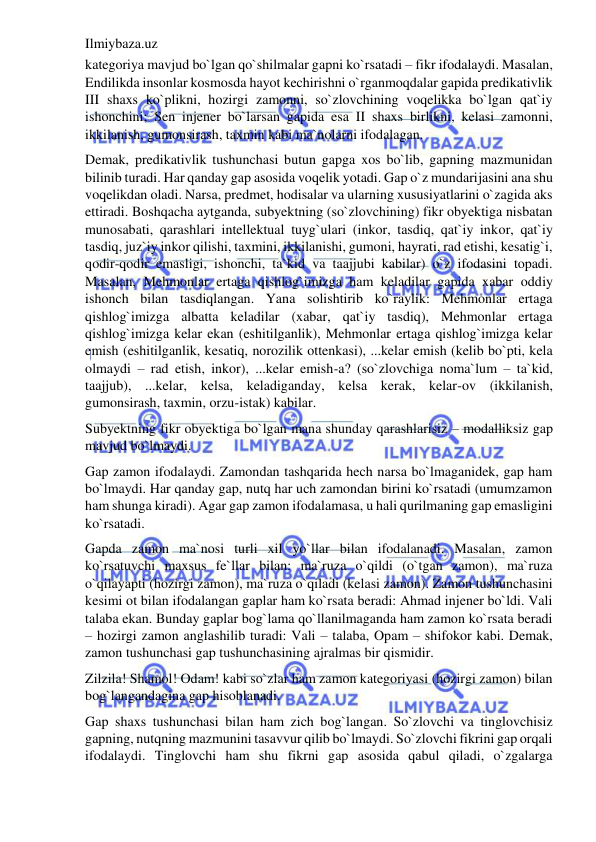 Ilmiybaza.uz 
 
kategoriya mavjud bo`lgan qo`shilmalar gapni ko`rsatadi – fikr ifodalaydi. Masalan, 
Endilikda insonlar kosmosda hayot kechirishni o`rganmoqdalar gapida predikativlik 
III shaxs ko`plikni, hozirgi zamonni, so`zlovchining voqelikka bo`lgan qat`iy 
ishonchini; Sen injener bo`larsan gapida esa II shaxs birlikni, kelasi zamonni, 
ikkilanish, gumonsirash, taxmin kabi ma`nolarni ifodalagan. 
Demak, predikativlik tushunchasi butun gapga xos bo`lib, gapning mazmunidan 
bilinib turadi. Har qanday gap asosida voqelik yotadi. Gap o`z mundarijasini ana shu 
voqelikdan oladi. Narsa, predmet, hodisalar va ularning xususiyatlarini o`zagida aks 
ettiradi. Boshqacha aytganda, subyektning (so`zlovchining) fikr obyektiga nisbatan 
munosabati, qarashlari intellektual tuyg`ulari (inkor, tasdiq, qat`iy inkor, qat`iy 
tasdiq, juz`iy inkor qilishi, taxmini, ikkilanishi, gumoni, hayrati, rad etishi, kesatig`i, 
qodir-qodir emasligi, ishonchi, ta`kid va taajjubi kabilar) o`z ifodasini topadi. 
Masalan, Mehmonlar ertaga qishlog`imizga ham keladilar gapida xabar oddiy 
ishonch bilan tasdiqlangan. Yana solishtirib ko`raylik: Mehmonlar ertaga 
qishlog`imizga albatta keladilar (xabar, qat`iy tasdiq), Mehmonlar ertaga 
qishlog`imizga kelar ekan (eshitilganlik), Mehmonlar ertaga qishlog`imizga kelar 
emish (eshitilganlik, kesatiq, norozilik ottenkasi), ...kelar emish (kelib bo`pti, kela 
olmaydi – rad etish, inkor), ...kelar emish-a? (so`zlovchiga noma`lum – ta`kid, 
taajjub), ...kelar, kelsa, keladiganday, kelsa kerak, kelar-ov (ikkilanish, 
gumonsirash, taxmin, orzu-istak) kabilar. 
Subyektning fikr obyektiga bo`lgan mana shunday qarashlarisiz – modalliksiz gap 
mavjud bo`lmaydi. 
Gap zamon ifodalaydi. Zamondan tashqarida hech narsa bo`lmaganidek, gap ham 
bo`lmaydi. Har qanday gap, nutq har uch zamondan birini ko`rsatadi (umumzamon 
ham shunga kiradi). Agar gap zamon ifodalamasa, u hali qurilmaning gap emasligini 
ko`rsatadi. 
Gapda zamon ma`nosi turli xil yo`llar bilan ifodalanadi. Masalan, zamon 
ko`rsatuvchi maxsus fe`llar bilan: ma`ruza o`qildi (o`tgan zamon), ma`ruza 
o`qilayapti (hozirgi zamon), ma`ruza o`qiladi (kelasi zamon). Zamon tushunchasini 
kesimi ot bilan ifodalangan gaplar ham ko`rsata beradi: Ahmad injener bo`ldi. Vali 
talaba ekan. Bunday gaplar bog`lama qo`llanilmaganda ham zamon ko`rsata beradi 
– hozirgi zamon anglashilib turadi: Vali – talaba, Opam – shifokor kabi. Demak, 
zamon tushunchasi gap tushunchasining ajralmas bir qismidir. 
Zilzila! Shamol! Odam! kabi so`zlar ham zamon kategoriyasi (hozirgi zamon) bilan 
bog`langandagina gap hisoblanadi. 
Gap shaxs tushunchasi bilan ham zich bog`langan. So`zlovchi va tinglovchisiz 
gapning, nutqning mazmunini tasavvur qilib bo`lmaydi. So`zlovchi fikrini gap orqali 
ifodalaydi. Tinglovchi ham shu fikrni gap asosida qabul qiladi, o`zgalarga 
