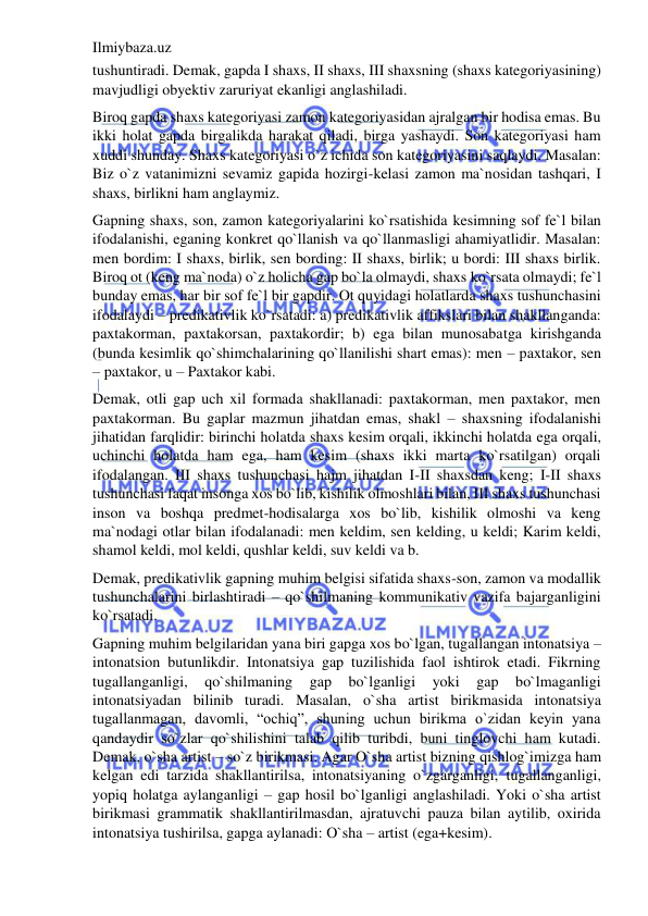 Ilmiybaza.uz 
 
tushuntiradi. Demak, gapda I shaxs, II shaxs, III shaxsning (shaxs kategoriyasining) 
mavjudligi obyektiv zaruriyat ekanligi anglashiladi. 
Biroq gapda shaxs kategoriyasi zamon kategoriyasidan ajralgan bir hodisa emas. Bu 
ikki holat gapda birgalikda harakat qiladi, birga yashaydi. Son kategoriyasi ham 
xuddi shunday. Shaxs kategoriyasi o`z ichida son kategoriyasini saqlaydi. Masalan: 
Biz o`z vatanimizni sevamiz gapida hozirgi-kelasi zamon ma`nosidan tashqari, I 
shaxs, birlikni ham anglaymiz. 
Gapning shaxs, son, zamon kategoriyalarini ko`rsatishida kesimning sof fe`l bilan 
ifodalanishi, eganing konkret qo`llanish va qo`llanmasligi ahamiyatlidir. Masalan: 
men bordim: I shaxs, birlik, sen bording: II shaxs, birlik; u bordi: III shaxs birlik. 
Biroq ot (keng ma`noda) o`z holicha gap bo`la olmaydi, shaxs ko`rsata olmaydi; fe`l 
bunday emas, har bir sof fe`l bir gapdir. Ot quyidagi holatlarda shaxs tushunchasini 
ifodalaydi – predikativlik ko`rsatadi: a) predikativlik affikslari bilan shakllanganda: 
paxtakorman, paxtakorsan, paxtakordir; b) ega bilan munosabatga kirishganda 
(bunda kesimlik qo`shimchalarining qo`llanilishi shart emas): men – paxtakor, sen 
– paxtakor, u – Paxtakor kabi. 
Demak, otli gap uch xil formada shakllanadi: paxtakorman, men paxtakor, men 
paxtakorman. Bu gaplar mazmun jihatdan emas, shakl – shaxsning ifodalanishi 
jihatidan farqlidir: birinchi holatda shaxs kesim orqali, ikkinchi holatda ega orqali, 
uchinchi holatda ham ega, ham kesim (shaxs ikki marta ko`rsatilgan) orqali 
ifodalangan. III shaxs tushunchasi hajm jihatdan I-II shaxsdan keng; I-II shaxs 
tushunchasi faqat insonga xos bo`lib, kishilik olmoshlari bilan, III shaxs tushunchasi 
inson va boshqa predmet-hodisalarga xos bo`lib, kishilik olmoshi va keng 
ma`nodagi otlar bilan ifodalanadi: men keldim, sen kelding, u keldi; Karim keldi, 
shamol keldi, mol keldi, qushlar keldi, suv keldi va b. 
Demak, predikativlik gapning muhim belgisi sifatida shaxs-son, zamon va modallik 
tushunchalarini birlashtiradi – qo`shilmaning kommunikativ vazifa bajarganligini 
ko`rsatadi. 
Gapning muhim belgilaridan yana biri gapga xos bo`lgan, tugallangan intonatsiya – 
intonatsion butunlikdir. Intonatsiya gap tuzilishida faol ishtirok etadi. Fikrning 
tugallanganligi, 
qo`shilmaning 
gap 
bo`lganligi 
yoki 
gap 
bo`lmaganligi 
intonatsiyadan bilinib turadi. Masalan, o`sha artist birikmasida intonatsiya 
tugallanmagan, davomli, “ochiq”, shuning uchun birikma o`zidan keyin yana 
qandaydir so`zlar qo`shilishini talab qilib turibdi, buni tinglovchi ham kutadi. 
Demak, o`sha artist – so`z birikmasi. Agar O`sha artist bizning qishlog`imizga ham 
kelgan edi tarzida shakllantirilsa, intonatsiyaning o`zgarganligi, tugallanganligi, 
yopiq holatga aylanganligi – gap hosil bo`lganligi anglashiladi. Yoki o`sha artist 
birikmasi grammatik shakllantirilmasdan, ajratuvchi pauza bilan aytilib, oxirida 
intonatsiya tushirilsa, gapga aylanadi: O`sha – artist (ega+kesim). 
