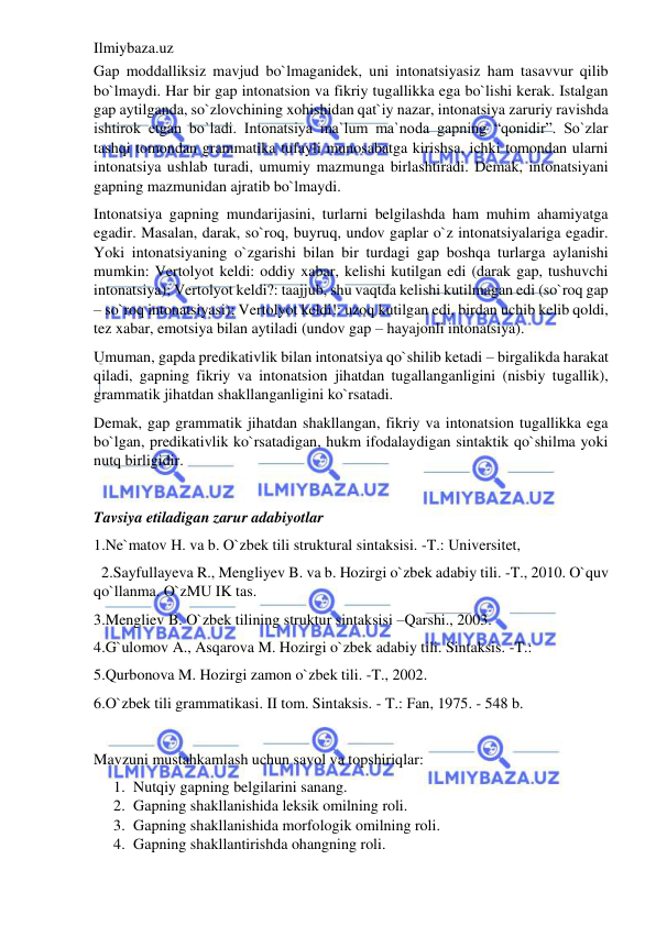 Ilmiybaza.uz 
 
Gap moddalliksiz mavjud bo`lmaganidek, uni intonatsiyasiz ham tasavvur qilib 
bo`lmaydi. Har bir gap intonatsion va fikriy tugallikka ega bo`lishi kerak. Istalgan 
gap aytilganda, so`zlovchining xohishidan qat`iy nazar, intonatsiya zaruriy ravishda 
ishtirok etgan bo`ladi. Intonatsiya ma`lum ma`noda gapning “qonidir”. So`zlar 
tashqi tomondan grammatika tufayli munosabatga kirishsa, ichki tomondan ularni 
intonatsiya ushlab turadi, umumiy mazmunga birlashtiradi. Demak, intonatsiyani 
gapning mazmunidan ajratib bo`lmaydi. 
Intonatsiya gapning mundarijasini, turlarni belgilashda ham muhim ahamiyatga 
egadir. Masalan, darak, so`roq, buyruq, undov gaplar o`z intonatsiyalariga egadir. 
Yoki intonatsiyaning o`zgarishi bilan bir turdagi gap boshqa turlarga aylanishi 
mumkin: Vertolyot keldi: oddiy xabar, kelishi kutilgan edi (darak gap, tushuvchi 
intonatsiya); Vertolyot keldi?: taajjub, shu vaqtda kelishi kutilmagan edi (so`roq gap 
– so`roq intonatsiyasi); Vertolyot keldi!: uzoq kutilgan edi, birdan uchib kelib qoldi, 
tez xabar, emotsiya bilan aytiladi (undov gap – hayajonli intonatsiya). 
Umuman, gapda predikativlik bilan intonatsiya qo`shilib ketadi – birgalikda harakat 
qiladi, gapning fikriy va intonatsion jihatdan tugallanganligini (nisbiy tugallik), 
grammatik jihatdan shakllanganligini ko`rsatadi. 
Demak, gap grammatik jihatdan shakllangan, fikriy va intonatsion tugallikka ega 
bo`lgan, predikativlik ko`rsatadigan, hukm ifodalaydigan sintaktik qo`shilma yoki 
nutq birligidir. 
 
Tavsiya etiladigan zarur adabiyotlar 
1.Ne`matov H. va b. O`zbek tili struktural sintaksisi. -T.: Universitet,  
  2.Sayfullayeva R., Mengliyev B. va b. Hozirgi o`zbek adabiy tili. -T., 2010. O`quv 
qo`llanma. O`zMU IK tas. 
3.Mengliev B. O`zbek tilining struktur sintaksisi –Qarshi., 2003. 
4.G`ulomov A., Asqarova M. Hozirgi o`zbek adabiy tili. Sintaksis. -T.:  
5.Qurbonova M. Hozirgi zamon o`zbek tili. -T., 2002. 
6.O`zbek tili grammatikasi. II tom. Sintaksis. - T.: Fan, 1975. - 548 b.  
 
Mavzuni mustahkamlash uchun savol va topshiriqlar: 
1. Nutqiy gapning belgilarini sanang. 
2. Gapning shakllanishida leksik omilning roli. 
3. Gapning shakllanishida morfologik omilning roli.  
4. Gapning shakllantirishda ohangning roli. 
