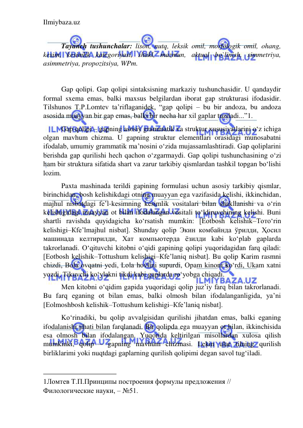 Ilmiybaza.uz 
 
 
Tayanch tushunchalar: lison, nutq, leksik omil, morfologik omil, ohang, 
kesim, kesimlik kategoriyasi, shakl, mazmun, aktual bo`linish, simmetriya, 
asimmetriya, propozitsiya, WPm. 
 
Gap qolipi. Gap qolipi sintaksisning markaziy tushunchasidir. U qandaydir 
formal sxema emas, balki maxsus belgilardan iborat gap strukturasi ifodasidir. 
Tilshunos T.P.Lomtev ta’riflaganidek, “gap qolipi – bu bir andoza, bu andoza 
asosida muayyan bir gap emas, balki bir necha har xil gaplar tuziladi...”1. 
Gap qolipi – gapning asosiy grammatik va struktur xususiyatlarini o‘z ichiga 
olgan mavhum chizma. U gapning struktur elementlari orasidagi munosabatni 
ifodalab, umumiy grammatik ma’nosini o‘zida mujassamlashtiradi. Gap qoliplarini 
berishda gap qurilishi hech qachon o‘zgarmaydi. Gap qolipi tushunchasining o‘zi 
ham bir struktura sifatida shart va zarur tarkibiy qismlardan tashkil topgan bo‘lishi 
lozim. 
Paxta mashinada terildi gapining formulasi uchun asosiy tarkibiy qismlar, 
birinchidan, bosh kelishikdagi otning muayyan ega vazifasida kelishi, ikkinchidan, 
majhul nisbatdagi fe’l-kesimning kesimlik vositalari bilan shakllanishi va o‘rin 
kelishigidagi muayyan ot bilan ifodalangan vositali to‘ldiruvchining kelishi. Buni 
shartli ravishda quyidagicha ko‘rsatish mumkin: [Еotbosh kelishik–Тотo‘rin 
kelishigi–Кfe’lmajhul nisbat]. Shunday qolip Экин комбайнда ўрилди, Ҳосил 
машинада келтирилди, Хат компьютерда ёзилди kabi ko‘plab gaplarda 
takrorlanadi. O‘qituvchi kitobni o‘qidi gapining qolipi yuqoridagidan farq qiladi: 
[Еotbosh kelishik–Тottushum kelishigi–Кfe’laniq nisbat]. Bu qolip Karim rasmni 
chizdi, Bola ovqatni yedi, Lola hovlini supurdi, Opam kinoni ko‘rdi, Ukam xatni 
yozdi, Tikuvchi ko‘ylakni tikdi kabi gaplarda ro‘yobga chiqadi. 
Men kitobni o‘qidim gapida yuqoridagi qolip juz’iy farq bilan takrorlanadi. 
Bu farq eganing ot bilan emas, balki olmosh bilan ifodalanganligida, ya’ni 
[Еolmoshbosh kelishik–Тottushum kelishigi–Кfe’laniq nisbat]. 
Ko‘rinadiki, bu qolip avvalgisidan qurilishi jihatdan emas, balki eganing 
ifodalanishi jihati bilan farqlanadi. Bir qolipda ega muayyan ot bilan, ikkinchisida 
esa olmosh bilan ifodalangan. Yuqorida keltirilgan misollardan xulosa qilish 
mumkinki, qolip – gapning mavhum chizmasi. Lekin ular tilning qurilish 
birliklarimi yoki nuqtdagi gaplarning qurilish qolipimi degan savol tug‘iladi. 
                                           
1Ломтев Т.П.Принципы построения формулы предложения // 
Филологические науки, – №51.  
