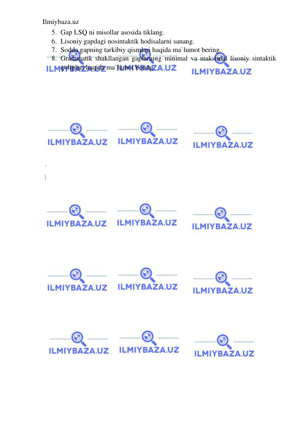 Ilmiybaza.uz 
 
5. Gap LSQ ni misollar asosida tiklang. 
6. Lisoniy gapdagi nosintaktik hodisalarni sanang.  
7. Sodda gapning tarkibiy qismlari haqida ma`lumot bering. 
8. Grammatik shakllangan gaplarning minimal va maksimal lisoniy sintaktik 
qoliplari haqida ma`lumot bering. 
 
