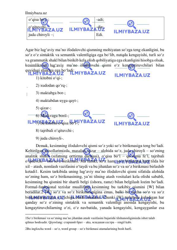 Ilmiybaza.uz 
 
o‘qisa bo‘l-; 
o‘qituvchi-; 
juda chiroyli –; 
-adi; 
-dir; 
Edi. 
 
Agar biz lug‘aviy ma’no ifodalovchi qismning mohiyatan so‘zga teng ekanligini, bu 
so‘z o‘z sintaktik va semantik valentligiga ega bo‘lib, nutqda kengayishi, turli so‘z 
va grammatik shakl bilan birikib kela olish qobiliyatiga ega ekanligini hisobga olsak, 
kesimlikning lug‘aviy ma’no ifodalovchi qismi o‘z kengaytiruvchilari bilan 
quyidagi shaklga ega bo‘ladi: 
 
1) kitobni o‘qi-; 
 
2) xudodan qo‘rq-; 
 
3) maktabga bor-; 
 
4) maktabdan uyga qayt-; 
 
5) qizar-; 
 
6) Moskvaga boril-; 
 
7) bu kitobni o‘qisa bo‘l-; 
 
8) tajribali o‘qituvchi-; 
 
9) juda chiroyli-. 
 
Demak, kesimning ifodalovchi qismi so‘z yoki so‘z birikmasiga teng bo‘ladi. 
Keltirilgan misollarimizda, masalan, qizar – alohida so‘z, juda chiroyli – so‘zning 
analitik shakli (sifatning orttirma darajasi), o‘qisa bo‘l – qo‘shma fe’l, tajribali 
o‘qituvchi – otli so‘z birikmasi. Ma’lumki, so‘z ham, so‘z birikmasi ham tilda bir 
xil – atash, nomlash vazifasini o‘taydi va bu jihatdan so‘z va so‘z birikmasi birlashib 
ketadi1. Kesim tarkibida uning lug‘aviy ma’no ifodalovchi qismi sifatida alohida 
so‘zning ham, so‘z birikmasining, ya’ni tilning atash vositalari kela olishi sababli, 
kesimning bu qismini bir shartli belgi (ishora, ramz) bilan belgilash lozim bo‘ladi. 
Formal-funksional tezislar mualliflari kesimning bu tarkibiy qismini [W] bilan 
beradilar.2 [W] so‘z va so‘z birikmasinigina emas, balki bir necha so‘z va so‘z 
birikmalarini ham o‘z ichiga olishi mumkin. Chunki [W] tarkibida keladigan har 
qanday so‘z o‘zining sintaktik va semantik valentligi asosida kengayishi, bu 
kengaytiruvchilarning o‘zi, o‘z navbatida, yanada kengayishi, kengayganlar esa 
                                           
1So‘z birikmasi va so‘zning ma’no jihatdan atash vazifasini bajarishi tilshunosligimizda isbot talab 
qilmas hodisadir. Qiyoslang: старший брат – aka, младшая сестра – singil kabi. 
2Bu inglizcha word – so‘z, word group – so‘z birikmasi atamalarining bosh harfi. 
