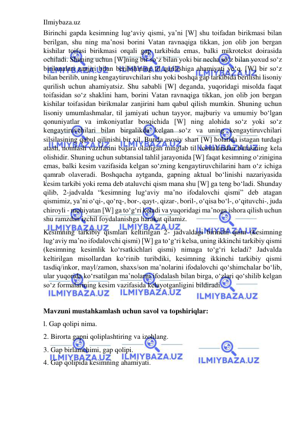 Ilmiybaza.uz 
 
Birinchi gapda kesimning lug‘aviy qismi, ya’ni [W] shu toifadan birikmasi bilan 
berilgan, shu ning ma’nosi borini Vatan ravnaqiga tikkan, jon olib jon bergan 
kishilar toifasi birikmasi orqali gap tarkibida emas, balki mikrotekst doirasida 
ochiladi. Shuning uchun [W]ning bir so‘z bilan yoki bir necha so‘z bilan yoxud so‘z 
birikmalari zanjiri bilan berilishining til qurilishiga ahamiyati yo‘q. [W] bir so‘z 
bilan berilib, uning kengaytiruvchilari shu yoki boshqa gap tarkibida berilishi lisoniy 
qurilish uchun ahamiyatsiz. Shu sababli [W] deganda, yuqoridagi misolda faqat 
toifasidan so‘z shaklini ham, borini Vatan ravnaqiga tikkan, jon olib jon bergan 
kishilar toifasidan birikmalar zanjirini ham qabul qilish mumkin. Shuning uchun 
lisoniy umumlashmalar, til jamiyati uchun tayyor, majburiy va umumiy bo‘lgan 
qonuniyatlar va imkoniyatlar bosqichida [W] ning alohida so‘z yoki so‘z 
kengaytiruvchilari bilan birgalikda kelgan so‘z va uning kengaytiruvchilari 
silsilasining qabul qilinishi bir xil. Bunda asosiy shart [W] holatida istagan turdagi 
atash, nomlash vazifasini bajara oladigan minglab til vositalaridan bittasining kela 
olishidir. Shuning uchun subtansial tahlil jarayonida [W] faqat kesimning o‘zinigina 
emas, balki kesim vazifasida kelgan so‘zning kengaytiruvchilarini ham o‘z ichiga 
qamrab olaveradi. Boshqacha aytganda, gapning aktual bo‘linishi nazariyasida 
kesim tarkibi yoki rema deb ataluvchi qism mana shu [W] ga teng bo‘ladi. Shunday 
qilib, 2-jadvalda “kesimning lug‘aviy ma’no ifodalovchi qismi” deb atagan 
qismimiz, ya’ni o‘qi-, qo‘rq-, bor-, qayt-, qizar-, boril-, o‘qisa bo‘l-, o‘qituvchi-, juda 
chiroyli - mohiyatan [W] ga to‘g‘ri keladi va yuqoridagi ma’noga ishora qilish uchun 
shu ramzdan izchil foydalanishga harakat qilamiz. 
Kesimning tarkibiy qismlari keltirilgan 2- jadvaldagi birinchi qism (kesimning 
lug‘aviy ma’no ifodalovchi qismi) [W] ga to‘g‘ri kelsa, uning ikkinchi tarkibiy qismi 
(kesimning kesimlik ko‘rsatkichlari qismi) nimaga to‘g‘ri keladi? Jadvalda 
keltirilgan misollardan ko‘rinib turibdiki, kesimning ikkinchi tarkibiy qismi 
tasdiq/inkor, mayl/zamon, shaxs/son ma’nolarini ifodalovchi qo‘shimchalar bo‘lib, 
ular yuqorida ko‘rsatilgan ma’nolarni ifodalash bilan birga, o‘zlari qo‘shilib kelgan 
so‘z formalarining kesim vazifasida kelayotganligini bildiradi. 
 
Mavzuni mustahkamlash uchun savol va topshiriqlar: 
l. Gap qolipi nima. 
2. Birorta gapni qoliplashtiring va izohlang. 
3. Gap birlamchimi, gap qolipi. 
4. Gap qolipida kesimning ahamiyati. 
 
 
