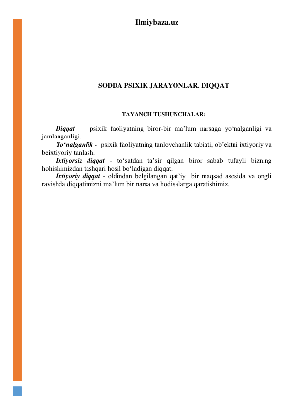Ilmiybaza.uz 
 
 
 
 
SODDA PSIXIK JARAYONLAR. DIQQAT 
 
 
 
TAYANCH TUSHUNCHALAR: 
 
Diqqat –  psixik faoliyatning biror-bir ma’lum narsaga yo‘nalganligi va 
jamlanganligi. 
Yo‘nalganlik -  psixik faoliyatning tanlovchanlik tabiati, ob’ektni ixtiyoriy va 
beixtiyoriy tanlash. 
Ixtiyorsiz diqqat - to‘satdan ta’sir qilgan biror sabab tufayli bizning 
hohishimizdan tashqari hosil bo‘ladigan diqqat. 
Ixtiyoriy diqqat - oldindan belgilangan qat’iy  bir maqsad asosida va ongli 
ravishda diqqatimizni ma’lum bir narsa va hodisalarga qaratishimiz.  
 
 
 
 
 
 
 
 
 
 
 
 
 
 
 
 
 
 
 
 
 
 
 
 
 
