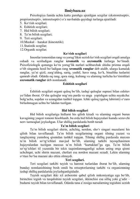 Ilmiybaza.uz 
 
Psixologiya fanida uchta katta guruhga ajratilgan sezgilar (ekstroretseptiv, 
proprioretseptiv, introretseptiv) o‘z navbatida quyidagi turlarga ajratiladi:  
5. Ko‘rish sezgilari; 
6. Eshitish sezgilari; 
7. Hid bilish sezgilari; 
8. Ta’m bilish sezgilari; 
9. Teri sezgilari; 
10. Muskul – harakat (kinestetik); 
11. Statistik sezgilar; 
12. Organik sezgilar; 
Ko‘rish sezgilari 
 
Insonlar tomonidan rang va yorug‘likni sezish ko‘rish sezgilari orqali amalga 
oshadi va seziladigan ranglar xromatik va axromatik turlarga bo‘linadi. 
Psixofiziologik qonunga ko‘ra yorug‘lik nurlari uchburchak shisha prizma orqali 
o‘tib singanda hosil bo‘ladigan rang xromatik ranglar deb atalib, ularga kamalak 
ranglar, ya’ni qizil, zarg‘aldoq, sariq, yashil, havo rang, ko‘k, binafsha tuslarini 
qamrab oladi. Odatda oq rang, qora rang, kulrang va ularning turlicha ko‘rinishlari 
axromatik ranglar deb nomlanadi. 
Eshitish sezgilari 
 
. 
 
Eshitish sezgilari organi quloq bo‘lib, tashqi quloqlar suprasi bilan eshituv 
yo‘lidan iborat. O‘sha quloqlar nog‘ora parda va unga  yopishgan uchta suyakcha: 
bolg‘acha, sopdan va uzangidan tashkil topgan. Ichki quloq (quloq labirinti) o‘zaro 
birlashmagan uchta bo‘lakdan tuzilgan.  
 
 
Hid bilish sezgilari 
 
Hid bilish sezgilariga hidlarni his qilish kiradi va ularning organi burun 
kavagining yuqori tomoni hisoblanib, bu erda hid bilish hujayralari hamda sezuvchi 
nerv tarmoqlari joylashgan. Ular shilliq pardalarda botib turadi 
Ta’m bilish sezgilari 
 
Ta’m bilish sezgilari shirin, achchiq, nordon, sho‘r singari mazalarni his 
qilish bilan tavsiflanadi. Ta’m bilish sezgilarining organi tilning yuzasi va 
tanglayning yumshoq qismidan tashkil topgan. Tilning shilliq pardasida maxsus 
ta’m bilish so‘rg‘ichlari mavjud bo‘lib, ularning tarkibi tayoqchasimon 
hujayralardan tuzilgan maxsus ta’m bilish “kurtaklari”ga ega. Ta’m bilish 
so‘rg‘ichlari til yuzasida bir tekis taqsimlanmaganligi uchun uning orqa qismi 
achchiqni, uchi shirin mazani, chetlari esa nordon mazani sezadi. Lekin ularning 
o‘rtasi bo‘lsa mazani aks ettira olmaydi.  
Teri sezgilari. 
 
Teri sezgilari tarkibi tuyish va harorat turlaridan iborat bo‘lib, ularning 
bunday nomlanishining bosh omili bu retseptorlarning tarkibi va organizmning 
tashqi shilliq pardalarida joylashganligidadir. 
 
Tuyish sezgilari ikki xil axborotni qabul qilish imkoniyatiga ega bo‘lib, 
birinchisi tegish va tarqalishini tuyish sezgilari, ikkinchisi esa silliq yoki g‘adir – 
budurni tuyish bilan tavsiflanadi. Odatda tana a’zosiga narsalarning tegishini sezish 
