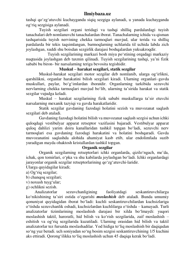 Ilmiybaza.uz 
tashqi qo‘zg‘atuvchi kuchayganda siqiq sezgiga aylanadi, u yanada kuchayganda 
og‘riq sezgisiga aylanadi. 
 
Tuyish sezgilari organi teridagi va tashqi shilliq pardalardagi tuyish 
tanachalari deb nomlanuvchi tanachalardan iborat. Tanachalarning ichida va qisman 
tashqarisida tuyish nervining chekka tarmoqlari mavjud, ular terida va shilliq 
pardalarda bir tekis taqsimlangan, barmoqlarning uchlarida til uchida labda zich 
joylashgan, xuddi shu boisdan sezgirlik darajasi boshqalardan yuksakroqdir. 
 
 
Tuyish sezgilarining markazi bosh miya po‘stining orqadagi markaziy 
nuqtasida joylashgan deb taxmin qilinadi. Tuyish sezgilarining tashqi, ya’ni fizik 
sababi bu biron- bir narsalarning teriga bevosita tegishidir. 
Muskul – harakat sezgilari, statik sezgilar 
 
Muskul-harakat sezgilari motor sezgilar deb nomlanib, ularga og‘irlikni, 
qarshilikni, organlar harakatini bilish sezgilari kiradi. Ularning organlari–gavda 
muskullari, paylar, bo‘g‘imlardan iboratdir. Organlarning tarkibida sezuvchi 
nervlarning chekka tarmoqlari mavjud bo‘lib, ularning ta’sirida harakat va statik 
sezgilar vujudga keladi. 
 
Muskul – harakat sezgilarining fizik sababi muskullarga ta’sir etuvchi 
narsalarning mexanik tazyiqi va gavda harakatlaridir. 
 
Statik sezgilar gavdaning fazodagi holatini sezish va muvozanat saqlash 
sezgilari deb ataladi. 
 
Gavdaning fazodagi holatini bilish va muvozanat saqlash sezgisi uchun ichki 
quloqdagi vestibulyar apparat retseptor vazifasini bajaradi. Vestibulyar apparat 
quloq dahlizi yarim doira kanallaridan tashkil topgan bo‘ladi, sezuvchi nerv 
tarmoqlari esa gavdaning fazodagi harakatini va holatini boshqaradi. Gavda 
muvozanatini saqlashda alohida ahamiyat kasb etib, ular endolimfada suzib 
yuradigan mayda ohaktosh kristallardan tashkil topgan. 
Organik sezgilar 
 
Organik sezgilarning retseptorlari ichki organlarda, qizilo‘ngach, me’da, 
ichak, qon tomirlari, o‘pka va shu kabilarda joylashgan bo‘ladi. Ichki organlardagi 
jarayonlar organik sezgilar retseptorlarining qo‘zg‘atuvchi-laridir.  
Ularga quyidagilar kiradi; 
a) Og‘riq sezgilar; 
b) chanqoq sezgilari; 
v) noxush tuyg‘ular; 
g) ochlikni sezish.  
Analizatorlar 
sezuvchanligining 
faoliyatdagi 
seskantiruvchilarga 
ko‘nikishining ta’siri ostida o‘zgarishi moslashish deb ataladi. Bunda umumiy 
qonuniyat quyidagidan iborat bo‘ladi: kuchli seskantiruvchilardan kuchsizlariga 
o‘tishda sezuvchanlik oshadi, kuchsizlardan kuchlilarga o‘tishda – kamayadi. Turli 
analizatorlar tizimlarining moslashish darajasi bir xilda bo‘lmaydi: yuqori 
moslashish taktil, haroratli, hid bilish va ko‘rish sezgilarida, zaif moslashish – 
eshitish va og‘riq sezgilarida kuzatiladi. Ularning orasidan hid bilish va taktil 
analizatorlar tez fursatda moslashadilar. Yod hidiga to‘liq moslashish bir daqiqadan 
so‘ng yuz beradi. uch soniyadan so‘ng bosim sezgisi seskantiruvchining 1/5 kuchini 
aks ettiradi. Qorong‘ilikka to‘liq moslashish uchun 45 daqiqa kerak bo‘ladi. 
