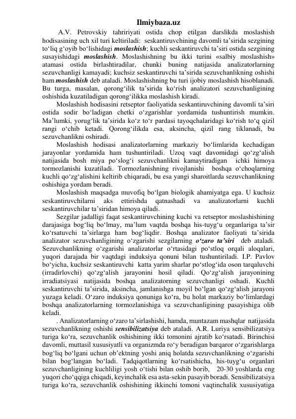 Ilmiybaza.uz 
 A.V. Petrovskiy tahririyati ostida chop etilgan darslikda moslashish 
hodisasining uch xil turi keltiriladi:  seskantiruvchining davomli ta’sirida sezgining 
to‘liq g‘oyib bo‘lishidagi moslashish; kuchli seskantiruvchi ta’siri ostida sezgining 
susayishidagi moslashish. Moslashishning bu ikki turini «salbiy moslashish» 
atamasi ostida birlashtiradilar, chunki buning natijasida analizatorlarning 
sezuvchanligi kamayadi; kuchsiz seskantiruvchi ta’sirida sezuvchanlikning oshishi 
ham moslashish deb ataladi. Moslashishning bu turi ijobiy moslashish hisoblanadi. 
Bu turga, masalan, qorong‘ilik ta’sirida ko‘rish analizatori sezuvchanligining 
oshishida kuzatiladigan qorong‘ilikka moslashish kiradi. 
Moslashish hodisasini retseptor faoliyatida seskantiruvchining davomli ta’siri 
ostida sodir bo‘ladigan chetki o‘zgarishlar yordamida tushuntirish mumkin. 
Ma’lumki, yorug‘lik ta’sirida ko‘z to‘r pardasi tayoqchalaridagi ko‘rish to‘q qizil 
rangi o‘chib ketadi. Qorong‘ilikda esa, aksincha, qizil rang tiklanadi, bu 
sezuvchanlikni oshiradi. 
Moslashish hodisasi analizatorlarning markaziy bo‘limlarida kechadigan 
jarayonlar yordamida ham tushuntiriladi. Uzoq vaqt davomidagi qo‘zg‘alish 
natijasida bosh miya po‘slog‘i sezuvchanlikni kamaytiradigan  ichki himoya 
tormozlanishi kuzatiladi. Tormozlanishning rivojlanishi  boshqa o‘choqlarning 
kuchli qo‘zg‘alishini keltirib chiqaradi, bu esa yangi sharoitlarda sezuvchanlikning 
oshishiga yordam beradi. 
Moslashish maqsadga muvofiq bo‘lgan biologik ahamiyatga ega. U kuchsiz 
seskantiruvchilarni 
aks 
ettirishda 
qatnashadi 
va 
analizatorlarni 
kuchli 
seskantiruvchilar ta’siridan himoya qiladi. 
Sezgilar jadalligi faqat seskantiruvchining kuchi va retseptor moslashishining 
darajasiga bog‘liq bo‘lmay, ma’lum vaqtda boshqa his-tuyg‘u organlariga ta’sir 
ko‘rsatuvchi ta’sirlarga ham bog‘liqdir. Boshqa analizator faoliyati ta’sirida 
analizator sezuvchanligining o‘zgarishi sezgilarning o‘zaro ta’siri  deb ataladi. 
Sezuvchanlikning o‘zgarishi analizatorlar o‘rtasidagi po‘stloq orqali aloqalari, 
yuqori darajada bir vaqtdagi induksiya qonuni bilan tushuntiriladi. I.P. Pavlov 
bo‘yicha, kuchsiz seskantiruvchi  katta yarim sharlar po‘stlog‘ida oson tarqaluvchi 
(irradirlovchi) qo‘zg‘alish jarayonini hosil qiladi. Qo‘zg‘alish jarayonining 
irradiatsiyasi natijasida boshqa analizatorning sezuvchanligi oshadi. Kuchli 
seskantiruvchi ta’sirida, aksincha, jamlanishga moyil bo‘lgan qo‘zg‘alish jarayoni 
yuzaga keladi. O‘zaro induksiya qonuniga ko‘ra, bu holat markaziy bo‘limlardagi 
boshqa analizatorlarning tormozlanishiga va sezuvchanligining pasayishiga olib 
keladi. 
. Analizatorlarning o‘zaro ta’sirlashishi, hamda, muntazam mashqlar  natijasida 
sezuvchanlikning oshishi sensibilizatsiya deb ataladi. A.R. Luriya sensibilizatsiya 
turiga ko‘ra, sezuvchanlik oshishining ikki tomonini ajratib ko‘rsatadi. Birinchisi 
davomli, muttasil xususiyatli va organizmda ro‘y beradigan barqaror o‘zgarishlarga 
bog‘liq bo‘lgani uchun ob’ektning yoshi aniq holatda sezuvchanlikning o‘zgarishi 
bilan bog‘langan bo‘ladi. Tadqiqotlarning ko‘rsatishicha, his-tuyg‘u organlari 
sezuvchanligining kuchliligi yosh o‘tishi bilan oshib borib,   20-30 yoshlarda eng 
yuqori cho‘qqiga chiqadi, keyinchalik esa asta-sekin pasayib boradi. Sensibilizatsiya 
turiga ko‘ra, sezuvchanlik oshishining ikkinchi tomoni vaqtinchalik xususiyatiga 
