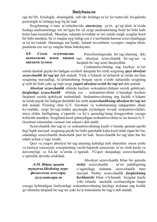 Ilmiybaza.uz 
ega bo‘lib, fiziologik, shuningdek, sub’ekt holatiga ta’sir ko‘rsatuvchi favqulotda 
psixologik ta’sirlarga bog‘liq bo‘ladi. 
Sezgilarning o‘zaro ta’sirlashuvida sinesteziya, ya’ni, qo‘zg‘alish ta’sirida 
boshqa analizatorlarga xos bo‘lgan bir xil sezgi analizatorining hosil bo‘lishi kabi 
holat ham kuzatiladi. Masalan, odamda tovushlar ta’siri ostida rangli sezgilar hosil 
bo‘lishi mumkin, ba’zi ranglar uyg‘unligi esa o‘z navbatida harorat sezuvchanligiga 
ta’sir ko‘rsatadi. Hammaga ma’lumki, baland tovushlarni «yorqin» ranglar bilan, 
pastlarini esa «to‘q» ranglar bilan baholaymiz. 
 
Psixofiziologiyada bo‘sag‘alarning ikki 
turi: absolyut sezuvchanlik bo‘sag‘asi va 
farqlash bo‘sag‘asini farqlaydilar. 
Ceskantiruvchining eng kuchsiz ta’siri 
ostida dastlab paydo bo‘ladigan sezilarli darajada his etish sezgining quyi absolyut 
sezuvchanlik bo‘sag‘asi deb ataladi. Yirik o‘lchamli ta’sirlanish ta’sirida ma’lum 
sezgining mavjudligi, ta’sirlanishning borgan sayin o‘sishi natijasida sezgining 
g‘oyib bo‘lishi yoki og‘riqli sezgi yuqori absolyut sezish bo‘sag‘asi deb ataladi. 
Absolyut sezuvchanlik sifatida kuchsiz seskantiruvchilarni sezish qobiliyati, 
farqlashga sezuvchanlik  sifatida esa – seskantiruvchilar o‘rtasidagi kuchsiz 
farqlarni sezish qobiliyati tushuniladi. Seskantiruvchining eng kichik o‘lchami 
ta’sirida paydo bo‘ladigan dastlabki his etish sezuvchanlikning absolyut bo‘sag‘asi 
deb ataladi. Fiziolog olim G.V. Gershuni va xodimlarining tadqiqotlari shuni 
ko‘rsatdiki, sezgi bo‘sag‘asidan quyiroqda joylashgan tovush seskantiruvchilari, 
miya elektr faolligining o‘zgarishi va ko‘z qorachig‘ining kengayishini yuzaga 
keltirishi mumkin. Sezgilarni hosil qilmaydigan seskantiruvchilar ta’sir doirasi G.V. 
Gershuni tomonidan «sensor osti sohasi» deb ataldi. 
Sezuvchanlik (bo‘sag‘a) va seskantiruvchining kuchi o‘rtasida qarama-qarshi 
bog‘liqlik mavjud: sezgining paydo bo‘lishi qanchalik katta kuch talab etgan bo‘lsa, 
odamdagi sezuvchanlik shunchalik past bo‘ladi. Sezuvchanlik bo‘sag‘alari har bir 
odam uchun o‘ziga xosdir. 
Quyi va yuqori absolyut bo‘sag‘alarning kattaligi turli sharoitlar: inson yoshi 
va faoliyat xususiyati, retseptorning vazifa bajarish xususiyati, ta’sir etish kuchi va 
davomiyligi va h.k.lar ta’sirida o‘zgaradi. YUqori darajadagi sezuvchanlikka 
o‘spirinlik davrida erishiladi. 
Absolyut sezuvchanlik bilan bir qatorda 
nisbiy sezuvchanlik – ta’sir jadalligining 
o‘zgarishiga 
nisbatan 
sezuvchanlik 
ham 
mavjud. Nisbiy sezuvchanlik farqlashning 
boshlanishi bilan o‘lchanadi. Sezgilar kuchi 
yoki sifatida  unchalik sezilmaydigan farqni 
yuzaga keltiradigan faoliyatdagi seskantiruvchining kuchiga nisbatan eng kichik 
qo‘shimcha farqlash bo‘sag‘asi yoki ko‘p tomonlama bo‘sag‘a deb ataladi  
 
 
 
4.9 
.Сезги 
сезувчанлик 
психологик 
асоси 
ҳақида 
қисқача хулоса. 
 
 
.4.10. Идрок ҳақида 
тушунча.Idrokning nерв-
физиологик асослари, 
хусусиятлари ва 
қонуниятлари. 
