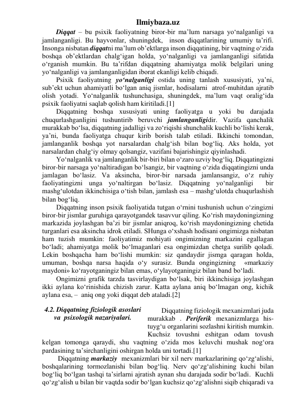 Ilmiybaza.uz 
Diqqat – bu psixik faoliyatning biror-bir ma’lum narsaga yo‘nalganligi va 
jamlanganligi. Bu hayvonlar, shuningdek,  inson diqqatlarining umumiy ta’rifi. 
Insonga nisbatan diqqatni ma’lum ob’ektlarga inson diqqatining, bir vaqtning o‘zida 
boshqa ob’ektlardan chalg‘igan holda, yo‘nalganligi va jamlanganligi sifatida 
o‘rganish mumkin. Bu ta’rifdan diqqatning ahamiyatga molik belgilari uning 
yo‘nalganligi va jamlanganligidan iborat ekanligi kelib chiqadi. 
Psixik faoliyatning yo‘nalganligi ostida uning tanlash xususiyati, ya’ni, 
sub’ekt uchun ahamiyatli bo‘lgan aniq jismlar, hodisalarni  atrof-muhitdan ajratib 
olish yotadi. Yo‘nalganlik tushunchasiga, shuningdek, ma’lum vaqt oralig‘ida 
psixik faoliyatni saqlab qolish ham kiritiladi.[1] 
Diqqatning boshqa xususiyati uning faoliyatga u yoki bu darajada 
chuqurlashganligini tushuntirib beruvchi jamlanganligidir. Vazifa qanchalik 
murakkab bo‘lsa, diqqatning jadalligi va zo‘riqishi shunchalik kuchli bo‘lishi kerak, 
ya’ni, bunda faoliyatga chuqur kirib borish talab etiladi. Ikkinchi tomondan, 
jamlanganlik boshqa yot narsalardan chalg‘ish bilan bog‘liq. Aks holda, yot  
narsalardan chalg‘iy olmay qolsangiz, vazifani bajarishingiz qiyinlashadi. 
Yo‘nalganlik va jamlanganlik bir-biri bilan o‘zaro uzviy bog‘liq. Diqqatingizni 
biror-bir narsaga yo‘naltiradigan bo‘lsangiz, bir vaqtning o‘zida diqqatingizni unda 
jamlagan bo‘lasiz. Va aksincha, biror-bir narsada jamlansangiz, o‘z ruhiy 
faoliyatingizni unga yo‘naltirgan bo‘lasiz. Diqqatning yo‘nalganligi  bir 
mashg‘ulotdan ikkinchisiga o‘tish bilan, jamlash esa – mashg‘ulotda chuqurlashish 
bilan bog‘liq. 
Diqqatning inson psixik faoliyatida tutgan o‘rnini tushunish uchun o‘zingizni 
biror-bir jismlar guruhiga qarayotgandek tasavvur qiling. Ko‘rish maydoningizning 
markazida joylashgan ba’zi bir jismlar aniqroq, ko‘rish maydoningizning chetida 
turganlari esa aksincha idrok etiladi. SHunga o‘xshash hodisani ongimizga nisbatan 
ham tuzish mumkin: faoliyatimiz mohiyati ongimizning markazini egallagan 
bo‘ladi; ahamiyatga molik bo‘lmaganlari esa ongimizdan chetga surilib qoladi. 
Lekin boshqacha ham bo‘lishi mumkin: siz qandaydir jismga qaragan holda, 
umuman, boshqa narsa haqida o‘y surasiz. Bunda ongingizning  «markaziy 
maydoni» ko‘rayotganingiz bilan emas, o‘ylayotganingiz bilan band bo‘ladi. 
Ongimizni grafik tarzda tasvirlaydigan bo‘lsak, biri ikkinchisiga joylashgan 
ikki aylana ko‘rinishida chizish zarur. Katta aylana aniq bo‘lmagan ong, kichik 
aylana esa, –  aniq ong yoki diqqat deb ataladi.[2] 
      
Diqqatning fiziologik mexanizmlari juda 
murakkab . Periferik mexanizmlarga his-
tuyg‘u organlarini sozlashni kiritish mumkin. 
Kuchsiz tovushni eshitgan odam tovush 
kelgan tomonga qaraydi, shu vaqtning o‘zida mos keluvchi mushak nog‘ora 
pardasining ta’sirchanligini oshirgan holda uni tortadi.[1] 
 Diqqatning markaziy  mexanizmlari bir xil nerv markazlarining qo‘zg‘alishi, 
boshqalarining tormozlanishi bilan bog‘liq. Nerv qo‘zg‘alishining kuchi bilan 
bog‘liq bo‘lgan tashqi ta’sirlarni ajratish aynan shu darajada sodir bo‘ladi.  Kuchli 
qo‘zg‘alish u bilan bir vaqtda sodir bo‘lgan kuchsiz qo‘zg‘alishni siqib chiqaradi va 
 
4.2. Diqqatning fiziologik asoslari 
va  psixologik nazariyalari. 
