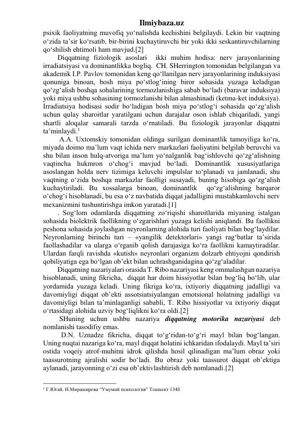 Ilmiybaza.uz 
psixik faoliyatning muvofiq yo‘nalishda kechishini belgilaydi. Lekin bir vaqtning 
o‘zida ta’sir ko‘rsatib, bir-birini kuchaytiruvchi bir yoki ikki seskantiruvchilarning 
qo‘shilish ehtimoli ham mavjud.[2] 
Diqqatning fiziologik asoslari  ikki muhim hodisa: nerv jarayonlarining 
irradiatsiyasi va dominantlikka bogliq.  CH. SHerrington tomonidan belgilangan va 
akademik I.P. Pavlov tomonidan keng qo‘llanilgan nerv jarayonlarining induksiyasi 
qonuniga binoan, bosh miya po‘stlog‘ining biror sohasida yuzaga keladigan 
qo‘zg‘alish boshqa sohalarining tormozlanishiga sabab bo‘ladi (baravar induksiya) 
yoki miya ushbu sohasining tormozlanishi bilan almashinadi (ketma-ket induksiya). 
Irradiatsiya hodisasi sodir bo‘ladigan bosh miya po‘stlog‘i sohasida qo‘zg‘alish 
uchun qulay sharoitlar yaratilgani uchun darajalar oson ishlab chiqariladi, yangi 
shartli aloqalar samarali tarzda o‘rnatiladi. Bu fiziologik jarayonlar diqqatni 
ta’minlaydi.1 
 A.A. Uxtomskiy tomonidan oldinga surilgan dominantlik tamoyiliga ko‘ra, 
miyada doimo ma’lum vaqt ichida nerv markazlari faoliyatini belgilab beruvchi va 
shu bilan inson hulq-atvoriga ma’lum yo‘nalganlik bag‘ishlovchi qo‘zg‘alishning 
vaqtincha hukmron o‘chog‘i mavjud bo‘ladi. Dominantlik xususiyatlariga 
asoslangan holda nerv tizimiga keluvchi impulslar to‘planadi va jamlanadi, shu 
vaqtning o‘zida boshqa markazlar faolligi susayadi, buning hisobiga qo‘zg‘alish 
kuchaytiriladi. Bu xossalarga binoan, dominantlik  qo‘zg‘alishning barqaror 
o‘chog‘i hisoblanadi, bu esa o‘z navbatida diqqat jadalligini mustahkamlovchi nerv 
mexanizmini tushuntirishga imkon yaratadi.[1] 
. Sog‘lom odamlarda diqqatning zo‘riqishi sharoitlarida miyaning istalgan 
sohasida biolektrik faollikning o‘zgarishlari yuzaga kelishi aniqlandi. Bu faollikni 
peshona sohasida joylashgan neyronlarning alohida turi faoliyati bilan bog‘laydilar. 
Neyronlarning birinchi turi – «yangilik detektorlari» yangi rag‘batlar ta’sirida 
faollashadilar va ularga o‘rganib qolish darajasiga ko‘ra faollikni kamaytiradilar. 
Ulardan farqli ravishda «kutish» neyronlari organizm dolzarb ehtiyojni qondirish 
qobiliyatiga ega bo‘lgan ob’ekt bilan uchrashganidagina qo‘zg‘aladilar. 
Diqqatning nazariyalari orasida T. Ribo nazariyasi keng ommalashgan nazariya 
hisoblanadi, uning fikricha,  diqqat har doim hissiyotlar bilan bog‘liq bo‘lib, ular 
yordamida yuzaga keladi. Uning fikriga ko‘ra, ixtiyoriy diqqatning jadalligi va 
davomiyligi diqqat ob’ekti assotsiatsiyalangan emotsional holatning jadalligi va 
davomiyligi bilan ta’minlaganligi sababli, T. Ribo hissiyotlar va ixtiyoriy diqqat 
o‘rtasidagi alohida uzviy bog‘liqlikni ko‘ra oldi.[2] 
 SHuning uchun ushbu nazariya diqqatning motorika nazariyasi deb 
nomlanishi tasodifiy emas. 
  D.N. Uznadze fikricha, diqqat to‘g‘ridan-to‘g‘ri mayl bilan bog‘langan. 
Uning nuqtai nazariga ko‘ra, mayl diqqat holatini ichkaridan ifodalaydi. Mayl ta’siri 
ostida voqeiy atrof-muhitni idrok qilishda hosil qilinadigan ma’lum obraz yoki 
taassurotning ajralishi sodir bo‘ladi. Bu obraz yoki taassurot diqqat ob’ektiga 
aylanadi, jarayonning o‘zi esa ob’ektivlashtirish deb nomlanadi.[2] 
                                                 
1 Г.Югай. Н.Мираширова “Умумий психология” Тошкент 134б 
 
