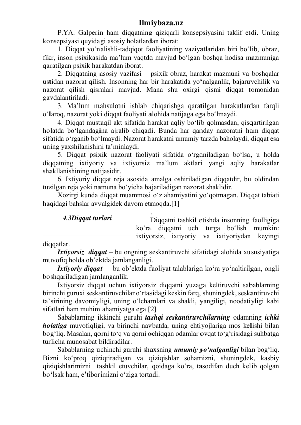 Ilmiybaza.uz 
P.YA. Galperin ham diqqatning qiziqarli konsepsiyasini taklif etdi. Uning 
konsepsiyasi quyidagi asosiy holatlardan iborat: 
1. Diqqat yo‘nalishli-tadqiqot faoliyatining vaziyatlaridan biri bo‘lib, obraz, 
fikr, inson psixikasida ma’lum vaqtda mavjud bo‘lgan boshqa hodisa mazmuniga 
qaratilgan psixik harakatdan iborat. 
2. Diqqatning asosiy vazifasi – psixik obraz, harakat mazmuni va boshqalar 
ustidan nazorat qilish. Insonning har bir harakatida yo‘nalganlik, bajaruvchilik va 
nazorat qilish qismlari mavjud. Mana shu oxirgi qismi diqqat tomonidan 
gavdalantiriladi. 
3. Ma’lum mahsulotni ishlab chiqarishga qaratilgan harakatlardan farqli 
o‘laroq, nazorat yoki diqqat faoliyati alohida natijaga ega bo‘lmaydi. 
4. Diqqat mustaqil akt sifatida harakat aqliy bo‘lib qolmasdan, qisqartirilgan 
holatda bo‘lgandagina ajralib chiqadi. Bunda har qanday nazoratni ham diqqat 
sifatida o‘rganib bo‘lmaydi. Nazorat harakatni umumiy tarzda baholaydi, diqqat esa 
uning yaxshilanishini ta’minlaydi. 
5. Diqqat psixik nazorat faoliyati sifatida o‘rganiladigan bo‘lsa, u holda 
diqqatning ixtiyoriy va ixtiyorsiz ma’lum aktlari yangi aqliy harakatlar 
shakllanishining natijasidir. 
6. Ixtiyoriy diqqat reja asosida amalga oshiriladigan diqqatdir, bu oldindan 
tuzilgan reja yoki namuna bo‘yicha bajariladigan nazorat shaklidir. 
Xozirgi kunda diqqat muammosi o‘z ahamiyatini yo‘qotmagan. Diqqat tabiati 
haqidagi bahslar avvalgidek davom etmoqda.[1] 
. 
Diqqatni tashkil etishda insonning faolligiga 
ko‘ra diqqatni uch turga bo‘lish mumkin: 
ixtiyorsiz, ixtiyoriy va ixtiyoriydan keyingi 
diqqatlar. 
Ixtiyorsiz  diqqat – bu ongning seskantiruvchi sifatidagi alohida xususiyatiga 
muvofiq holda ob’ektda jamlanganligi. 
Ixtiyoriy diqqat  – bu ob’ektda faoliyat talablariga ko‘ra yo‘naltirilgan, ongli 
boshqariladigan jamlanganlik. 
Ixtiyorsiz diqqat uchun ixtiyorsiz diqqatni yuzaga keltiruvchi sabablarning 
birinchi guruxi seskantiruvchilar o‘rtasidagi keskin farq, shuningdek, seskantiruvchi 
ta’sirining davomiyligi, uning o‘lchamlari va shakli, yangiligi, noodatiyligi kabi 
sifatlari ham muhim ahamiyatga ega.[2] 
Sabablarning ikkinchi guruhi tashqi seskantiruvchilarning odamning ichki 
holatiga muvofiqligi, va birinchi navbatda, uning ehtiyojlariga mos kelishi bilan 
bog‘liq. Masalan, qorni to‘q va qorni ochiqqan odamlar ovqat to‘g‘risidagi suhbatga 
turlicha munosabat bildiradilar. 
Sabablarning uchinchi guruhi shaxsning umumiy yo‘nalganligi bilan bog‘liq. 
Bizni ko‘proq qiziqtiradigan va qiziqishlar sohamizni, shuningdek, kasbiy 
qiziqishlarimizni  tashkil etuvchilar, qoidaga ko‘ra, tasodifan duch kelib qolgan 
bo‘lsak ham, e’tiborimizni o‘ziga tortadi. 
 
4.3Diqqat turlari 
