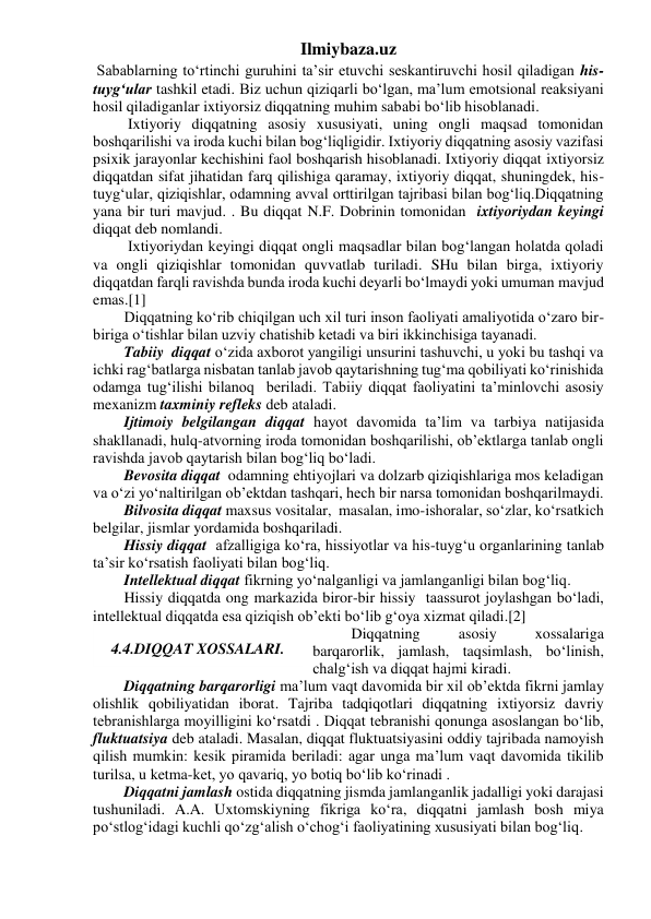 Ilmiybaza.uz 
 Sabablarning to‘rtinchi guruhini ta’sir etuvchi seskantiruvchi hosil qiladigan his-
tuyg‘ular tashkil etadi. Biz uchun qiziqarli bo‘lgan, ma’lum emotsional reaksiyani 
hosil qiladiganlar ixtiyorsiz diqqatning muhim sababi bo‘lib hisoblanadi. 
 Ixtiyoriy diqqatning asosiy xususiyati, uning ongli maqsad tomonidan 
boshqarilishi va iroda kuchi bilan bog‘liqligidir. Ixtiyoriy diqqatning asosiy vazifasi 
psixik jarayonlar kechishini faol boshqarish hisoblanadi. Ixtiyoriy diqqat ixtiyorsiz 
diqqatdan sifat jihatidan farq qilishiga qaramay, ixtiyoriy diqqat, shuningdek, his-
tuyg‘ular, qiziqishlar, odamning avval orttirilgan tajribasi bilan bog‘liq.Diqqatning 
yana bir turi mavjud. . Bu diqqat N.F. Dobrinin tomonidan  ixtiyoriydan keyingi 
diqqat deb nomlandi.  
 Ixtiyoriydan keyingi diqqat ongli maqsadlar bilan bog‘langan holatda qoladi 
va ongli qiziqishlar tomonidan quvvatlab turiladi. SHu bilan birga, ixtiyoriy 
diqqatdan farqli ravishda bunda iroda kuchi deyarli bo‘lmaydi yoki umuman mavjud 
emas.[1] 
Diqqatning ko‘rib chiqilgan uch xil turi inson faoliyati amaliyotida o‘zaro bir-
biriga o‘tishlar bilan uzviy chatishib ketadi va biri ikkinchisiga tayanadi. 
Tabiiy  diqqat o‘zida axborot yangiligi unsurini tashuvchi, u yoki bu tashqi va 
ichki rag‘batlarga nisbatan tanlab javob qaytarishning tug‘ma qobiliyati ko‘rinishida  
odamga tug‘ilishi bilanoq  beriladi. Tabiiy diqqat faoliyatini ta’minlovchi asosiy 
mexanizm taxminiy refleks deb ataladi. 
Ijtimoiy belgilangan diqqat hayot davomida ta’lim va tarbiya natijasida 
shakllanadi, hulq-atvorning iroda tomonidan boshqarilishi, ob’ektlarga tanlab ongli 
ravishda javob qaytarish bilan bog‘liq bo‘ladi. 
Bevosita diqqat  odamning ehtiyojlari va dolzarb qiziqishlariga mos keladigan 
va o‘zi yo‘naltirilgan ob’ektdan tashqari, hech bir narsa tomonidan boshqarilmaydi. 
Bilvosita diqqat maxsus vositalar,  masalan, imo-ishoralar, so‘zlar, ko‘rsatkich 
belgilar, jismlar yordamida boshqariladi. 
Hissiy diqqat  afzalligiga ko‘ra, hissiyotlar va his-tuyg‘u organlarining tanlab 
ta’sir ko‘rsatish faoliyati bilan bog‘liq. 
Intellektual diqqat fikrning yo‘nalganligi va jamlanganligi bilan bog‘liq. 
Hissiy diqqatda ong markazida biror-bir hissiy  taassurot joylashgan bo‘ladi, 
intellektual diqqatda esa qiziqish ob’ekti bo‘lib g‘oya xizmat qiladi.[2] 
  Diqqatning 
asosiy 
xossalariga 
barqarorlik, jamlash, taqsimlash, bo‘linish, 
chalg‘ish va diqqat hajmi kiradi. 
Diqqatning barqarorligi ma’lum vaqt davomida bir xil ob’ektda fikrni jamlay 
olishlik qobiliyatidan iborat. Tajriba tadqiqotlari diqqatning ixtiyorsiz davriy 
tebranishlarga moyilligini ko‘rsatdi . Diqqat tebranishi qonunga asoslangan bo‘lib, 
fluktuatsiya deb ataladi. Masalan, diqqat fluktuatsiyasini oddiy tajribada namoyish 
qilish mumkin: kesik piramida beriladi: agar unga ma’lum vaqt davomida tikilib 
turilsa, u ketma-ket, yo qavariq, yo botiq bo‘lib ko‘rinadi . 
Diqqatni jamlash ostida diqqatning jismda jamlanganlik jadalligi yoki darajasi 
tushuniladi. A.A. Uxtomskiyning fikriga ko‘ra, diqqatni jamlash bosh miya 
po‘stlog‘idagi kuchli qo‘zg‘alish o‘chog‘i faoliyatining xususiyati bilan bog‘liq. 
 
4.4.DIQQAT XOSSALARI. 
