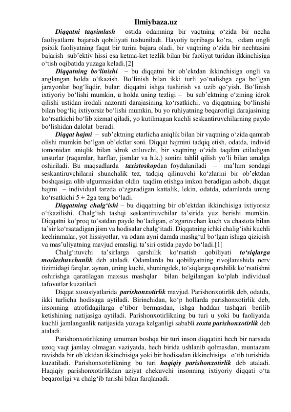 Ilmiybaza.uz 
Diqqatni taqsimlash  ostida odamning bir vaqtning o‘zida bir necha 
faoliyatlarni bajarish qobiliyati tushuniladi. Hayotiy tajribaga ko‘ra,  odam ongli 
psixik faoliyatning faqat bir turini bajara oladi, bir vaqtning o‘zida bir nechtasini 
bajarish  sub’ektiv hissi esa ketma-ket tezlik bilan bir faoliyat turidan ikkinchisiga 
o‘tish oqibatida yuzaga keladi.[2] 
Diqqatning bo‘linishi  – bu diqqatni bir ob’ektdan ikkinchisiga ongli va 
anglangan holda o‘tkazish. Bo‘linish bilan ikki turli yo‘nalishga ega bo‘lgan 
jarayonlar bog‘liqdir, bular: diqqatni ishga tushirish va uzib qo‘yish. Bo‘linish 
ixtiyoriy bo‘lishi mumkin, u holda uning tezligi –  bu sub’ektning o‘zining idrok 
qilishi ustidan irodali nazorati darajasining ko‘rsatkichi, va diqqatning bo‘linishi 
bilan bog‘liq ixtiyorsiz bo‘lishi mumkin, bu yo ruhiyatning beqarorligi darajasining 
ko‘rsatkichi bo‘lib xizmat qiladi, yo kutilmagan kuchli seskantiruvchilarning paydo 
bo‘lishidan dalolat  beradi. 
Diqqat hajmi  –  sub’ektning etarlicha aniqlik bilan bir vaqtning o‘zida qamrab 
olishi mumkin bo‘lgan ob’ektlar soni. Diqqat hajmini tadqiq etish, odatda, individ 
tomonidan aniqlik bilan idrok etiluvchi, bir vaqtning o‘zida taqdim etiladigan 
unsurlar (raqamlar, harflar, jismlar va h.k.) sonini tahlil qilish yo‘li bilan amalga 
oshiriladi. Bu maqsadlarda  taxistoskopdan foydalaniladi  –  ma’lum sondagi 
seskantiruvchilarni shunchalik tez, tadqiq qilinuvchi ko‘zlarini bir ob’ektdan 
boshqasiga olib ulgurmasidan oldin  taqdim etishga imkon beradigan asbob, diqqat 
hajmi  – individual tarzda o‘zgaradigan kattalik, lekin, odatda, odamlarda uning 
ko‘rsatkichi 5 ± 2ga teng bo‘ladi. 
Diqqatning chalg‘ishi – bu diqqatning bir ob’ektdan ikkinchisiga ixtiyorsiz 
o‘tkazilishi. Chalg‘ish tashqi seskantiruvchilar ta’sirida yuz berishi mumkin. 
Diqqatni ko‘proq to‘satdan paydo bo‘ladigan, o‘zgaruvchan kuch va chastota bilan 
ta’sir ko‘rsatadigan jism va hodisalar chalg‘itadi. Diqqatning ichki chalig‘ishi kuchli 
kechinmalar, yot hissiyotlar, va odam ayni damda mashg‘ul bo‘lgan ishiga qiziqish 
va mas’uliyatning mavjud emasligi ta’siri ostida paydo bo‘ladi.[1] 
Chalg‘ituvchi 
ta’sirlarga 
qarshilik 
ko‘rsatish 
qobiliyati 
to‘siqlarga 
moslashuvchanlik deb ataladi. Odamlarda bu qobiliyatning rivojlanishida nerv 
tizimidagi farqlar, aynan, uning kuchi, shuningdek, to‘siqlarga qarshilik ko‘rsatishni 
oshirishga qaratilagan maxsus mashqlar  bilan belgilangan ko‘plab individual 
tafovutlar kuzatiladi. 
Diqqat xususiyatlarida  parishonxotirlik mavjud. Parishonxotirlik deb, odatda, 
ikki turlicha hodisaga aytiladi. Birinchidan, ko‘p hollarda parishonxotirlik deb, 
insonning atrofidagilarga e’tibor bermasdan, ishga haddan tashqari berilib 
ketishining natijasiga aytiladi. Parishonxotirlikning bu turi u yoki bu faoliyatda 
kuchli jamlanganlik natijasida yuzaga kelganligi sababli soxta parishonxotirlik deb 
ataladi. 
Parishonxotirlikning umuman boshqa bir turi inson diqqatini hech bir narsada 
uzoq vaqt jamlay olmagan vaziyatda, hech birida ushlanib qolmasdan, muntazam 
ravishda bir ob’ektdan ikkinchisiga yoki bir hodisadan ikkinchisiga   o‘tib turishida 
kuzatiladi. Parishonxotirlikning bu turi haqiqiy parishonxotirlik deb ataladi.  
Haqiqiy parishonxotirlikdan aziyat chekuvchi insonning ixtiyoriy diqqati o‘ta 
beqarorligi va chalg‘ib turishi bilan farqlanadi. 
