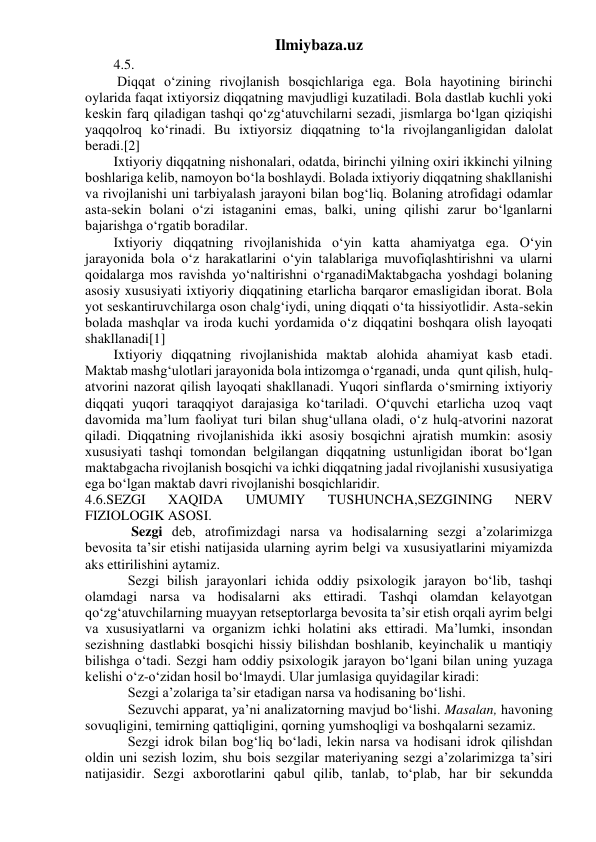 Ilmiybaza.uz 
4.5. 
 Diqqat o‘zining rivojlanish bosqichlariga ega. Bola hayotining birinchi 
oylarida faqat ixtiyorsiz diqqatning mavjudligi kuzatiladi. Bola dastlab kuchli yoki 
keskin farq qiladigan tashqi qo‘zg‘atuvchilarni sezadi, jismlarga bo‘lgan qiziqishi 
yaqqolroq ko‘rinadi. Bu ixtiyorsiz diqqatning to‘la rivojlanganligidan dalolat 
beradi.[2] 
Ixtiyoriy diqqatning nishonalari, odatda, birinchi yilning oxiri ikkinchi yilning 
boshlariga kelib, namoyon bo‘la boshlaydi. Bolada ixtiyoriy diqqatning shakllanishi 
va rivojlanishi uni tarbiyalash jarayoni bilan bog‘liq. Bolaning atrofidagi odamlar 
asta-sekin bolani o‘zi istaganini emas, balki, uning qilishi zarur bo‘lganlarni 
bajarishga o‘rgatib boradilar. 
Ixtiyoriy diqqatning rivojlanishida o‘yin katta ahamiyatga ega. O‘yin 
jarayonida bola o‘z harakatlarini o‘yin talablariga muvofiqlashtirishni va ularni 
qoidalarga mos ravishda yo‘naltirishni o‘rganadiMaktabgacha yoshdagi bolaning 
asosiy xususiyati ixtiyoriy diqqatining etarlicha barqaror emasligidan iborat. Bola 
yot seskantiruvchilarga oson chalg‘iydi, uning diqqati o‘ta hissiyotlidir. Asta-sekin 
bolada mashqlar va iroda kuchi yordamida o‘z diqqatini boshqara olish layoqati 
shakllanadi[1] 
Ixtiyoriy diqqatning rivojlanishida maktab alohida ahamiyat kasb etadi. 
Maktab mashg‘ulotlari jarayonida bola intizomga o‘rganadi, unda   qunt qilish, hulq-
atvorini nazorat qilish layoqati shakllanadi. Yuqori sinflarda o‘smirning ixtiyoriy 
diqqati yuqori taraqqiyot darajasiga ko‘tariladi. O‘quvchi etarlicha uzoq vaqt 
davomida ma’lum faoliyat turi bilan shug‘ullana oladi, o‘z hulq-atvorini nazorat 
qiladi. Diqqatning rivojlanishida ikki asosiy bosqichni ajratish mumkin: asosiy 
xususiyati tashqi tomondan belgilangan diqqatning ustunligidan iborat bo‘lgan 
maktabgacha rivojlanish bosqichi va ichki diqqatning jadal rivojlanishi xususiyatiga 
ega bo‘lgan maktab davri rivojlanishi bosqichlaridir. 
4.6.SEZGI 
XAQIDA 
UMUMIY 
TUSHUNCHA,SEZGINING 
NERV 
FIZIOLOGIK ASOSI. 
 
 Sezgi deb, atrofimizdagi narsa va hodisalarning sezgi a’zolarimizga 
bevosita ta’sir etishi natijasida ularning ayrim belgi va xususiyatlarini miyamizda 
aks ettirilishini aytamiz.  
 
Sezgi bilish jarayonlari ichida oddiy psixologik jarayon bo‘lib, tashqi 
olamdagi narsa va hodisalarni aks ettiradi. Tashqi olamdan kelayotgan 
qo‘zg‘atuvchilarning muayyan retseptorlarga bevosita ta’sir etish orqali ayrim belgi 
va xususiyatlarni va organizm ichki holatini aks ettiradi. Ma’lumki, insondan 
sezishning dastlabki bosqichi hissiy bilishdan boshlanib, keyinchalik u mantiqiy 
bilishga o‘tadi. Sezgi ham oddiy psixologik jarayon bo‘lgani bilan uning yuzaga 
kelishi o‘z-o‘zidan hosil bo‘lmaydi. Ular jumlasiga quyidagilar kiradi:  
 
Sezgi a’zolariga ta’sir etadigan narsa va hodisaning bo‘lishi. 
 
Sezuvchi apparat, ya’ni analizatorning mavjud bo‘lishi. Masalan, havoning 
sovuqligini, temirning qattiqligini, qorning yumshoqligi va boshqalarni sezamiz. 
 
Sezgi idrok bilan bog‘liq bo‘ladi, lekin narsa va hodisani idrok qilishdan 
oldin uni sezish lozim, shu bois sezgilar materiyaning sezgi a’zolarimizga ta’siri 
natijasidir. Sezgi axborotlarini qabul qilib, tanlab, to‘plab, har bir sekundda 
