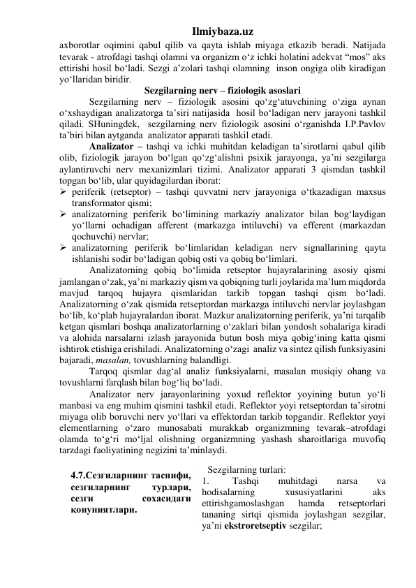 Ilmiybaza.uz 
axborotlar oqimini qabul qilib va qayta ishlab miyaga etkazib beradi. Natijada 
tevarak - atrofdagi tashqi olamni va organizm o‘z ichki holatini adekvat “mos” aks 
ettirishi hosil bo‘ladi. Sezgi a’zolari tashqi olamning  inson ongiga olib kiradigan 
yo‘llaridan biridir. 
Sezgilarning nerv – fiziologik asoslari 
 
Sezgilarning nerv – fiziologik asosini qo‘zg‘atuvchining o‘ziga aynan 
o‘xshaydigan analizatorga ta’siri natijasida  hosil bo‘ladigan nerv jarayoni tashkil 
qiladi. SHuningdek,  sezgilarning nerv fiziologik asosini o‘rganishda I.P.Pavlov 
ta’biri bilan aytganda  analizator apparati tashkil etadi. 
 
Analizator – tashqi va ichki muhitdan keladigan ta’sirotlarni qabul qilib 
olib, fiziologik jarayon bo‘lgan qo‘zg‘alishni psixik jarayonga, ya’ni sezgilarga 
aylantiruvchi nerv mexanizmlari tizimi. Analizator apparati 3 qismdan tashkil 
topgan bo‘lib, ular quyidagilardan iborat: 
 periferik (retseptor) – tashqi quvvatni nerv jarayoniga o‘tkazadigan maxsus 
transformator qismi; 
 analizatorning periferik bo‘limining markaziy analizator bilan bog‘laydigan 
yo‘llarni ochadigan afferent (markazga intiluvchi) va efferent (markazdan 
qochuvchi) nervlar; 
 analizatorning periferik bo‘limlaridan keladigan nerv signallarining qayta 
ishlanishi sodir bo‘ladigan qobiq osti va qobiq bo‘limlari. 
 Analizatorning qobiq bo‘limida retseptor hujayralarining asosiy qismi 
jamlangan o‘zak, ya’ni markaziy qism va qobiqning turli joylarida ma’lum miqdorda 
mavjud tarqoq hujayra qismlaridan tarkib topgan tashqi qism bo‘ladi. 
Analizatorning o‘zak qismida retseptordan markazga intiluvchi nervlar joylashgan 
bo‘lib, ko‘plab hujayralardan iborat. Mazkur analizatorning periferik, ya’ni tarqalib 
ketgan qismlari boshqa analizatorlarning o‘zaklari bilan yondosh sohalariga kiradi 
va alohida narsalarni izlash jarayonida butun bosh miya qobig‘ining katta qismi 
ishtirok etishiga erishiladi. Analizatorning o‘zagi  analiz va sintez qilish funksiyasini 
bajaradi, masalan, tovushlarning balandligi. 
 
Tarqoq qismlar dag‘al analiz funksiyalarni, masalan musiqiy ohang va 
tovushlarni farqlash bilan bog‘liq bo‘ladi.  
 
Analizator nerv jarayonlarining yoxud reflektor yoyining butun yo‘li 
manbasi va eng muhim qismini tashkil etadi. Reflektor yoyi retseptordan ta’sirotni 
miyaga olib boruvchi nerv yo‘llari va effektordan tarkib topgandir. Reflektor yoyi 
elementlarning o‘zaro munosabati murakkab organizmning tevarak–atrofdagi 
olamda to‘g‘ri mo‘ljal olishning organizmning yashash sharoitlariga muvofiq 
tarzdagi faoliyatining negizini ta’minlaydi.  
 
 Sezgilarning turlari:  
1. 
Tashqi 
muhitdagi 
narsa 
va 
hodisalarning 
xususiyatlarini 
aks 
ettirishgamoslashgan 
hamda 
retseptorlari 
tananing sirtqi qismida joylashgan sezgilar, 
ya’ni ekstroretseptiv sezgilar; 
4.7.Сезгиларнинг таснифи, 
сезгиларнинг 
турлари, 
сезги 
сохасидаги 
қонуниятлари. 
 
