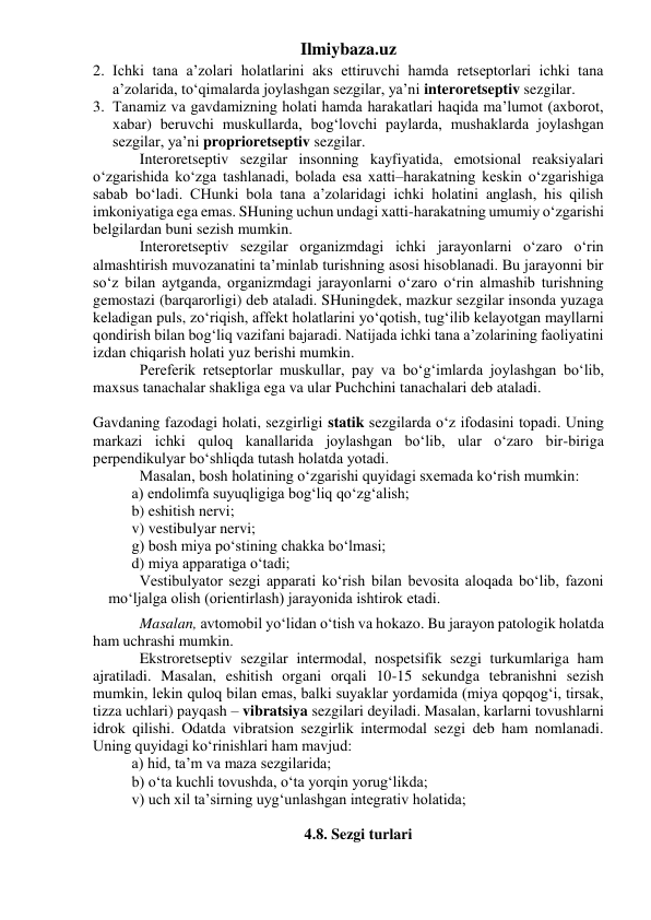 Ilmiybaza.uz 
2. Ichki tana a’zolari holatlarini aks ettiruvchi hamda retseptorlari ichki tana 
a’zolarida, to‘qimalarda joylashgan sezgilar, ya’ni interoretseptiv sezgilar.  
3. Tanamiz va gavdamizning holati hamda harakatlari haqida ma’lumot (axborot, 
xabar) beruvchi muskullarda, bog‘lovchi paylarda, mushaklarda joylashgan 
sezgilar, ya’ni proprioretseptiv sezgilar. 
 
Interoretseptiv sezgilar insonning kayfiyatida, emotsional reaksiyalari 
o‘zgarishida ko‘zga tashlanadi, bolada esa xatti–harakatning keskin o‘zgarishiga 
sabab bo‘ladi. CHunki bola tana a’zolaridagi ichki holatini anglash, his qilish 
imkoniyatiga ega emas. SHuning uchun undagi xatti-harakatning umumiy o‘zgarishi 
belgilardan buni sezish mumkin. 
 
Interoretseptiv sezgilar organizmdagi ichki jarayonlarni o‘zaro o‘rin 
almashtirish muvozanatini ta’minlab turishning asosi hisoblanadi. Bu jarayonni bir 
so‘z bilan aytganda, organizmdagi jarayonlarni o‘zaro o‘rin almashib turishning 
gemostazi (barqarorligi) deb ataladi. SHuningdek, mazkur sezgilar insonda yuzaga 
keladigan puls, zo‘riqish, affekt holatlarini yo‘qotish, tug‘ilib kelayotgan mayllarni 
qondirish bilan bog‘liq vazifani bajaradi. Natijada ichki tana a’zolarining faoliyatini 
izdan chiqarish holati yuz berishi mumkin.  
 
Pereferik retseptorlar muskullar, pay va bo‘g‘imlarda joylashgan bo‘lib, 
maxsus tanachalar shakliga ega va ular Puchchini tanachalari deb ataladi.  
 
 
 
 
Gavdaning fazodagi holati, sezgirligi statik sezgilarda o‘z ifodasini topadi. Uning 
markazi ichki quloq kanallarida joylashgan bo‘lib, ular o‘zaro bir-biriga 
perpendikulyar bo‘shliqda tutash holatda yotadi.  
 
Masalan, bosh holatining o‘zgarishi quyidagi sxemada ko‘rish mumkin: 
a) endolimfa suyuqligiga bog‘liq qo‘zg‘alish; 
b) eshitish nervi; 
v) vestibulyar nervi; 
g) bosh miya po‘stining chakka bo‘lmasi; 
d) miya apparatiga o‘tadi; 
 
Vestibulyator sezgi apparati ko‘rish bilan bevosita aloqada bo‘lib, fazoni 
mo‘ljalga olish (orientirlash) jarayonida ishtirok etadi.  
 
Masalan, avtomobil yo‘lidan o‘tish va hokazo. Bu jarayon patologik holatda 
ham uchrashi mumkin. 
 
Ekstroretseptiv sezgilar intermodal, nospetsifik sezgi turkumlariga ham 
ajratiladi. Masalan, eshitish organi orqali 10-15 sekundga tebranishni sezish 
mumkin, lekin quloq bilan emas, balki suyaklar yordamida (miya qopqog‘i, tirsak, 
tizza uchlari) payqash – vibratsiya sezgilari deyiladi. Masalan, karlarni tovushlarni 
idrok qilishi. Odatda vibratsion sezgirlik intermodal sezgi deb ham nomlanadi. 
Uning quyidagi ko‘rinishlari ham mavjud:  
a) hid, ta’m va maza sezgilarida; 
b) o‘ta kuchli tovushda, o‘ta yorqin yorug‘likda; 
v) uch xil ta’sirning uyg‘unlashgan integrativ holatida;  
 
 
4.8. Sezgi turlari 
