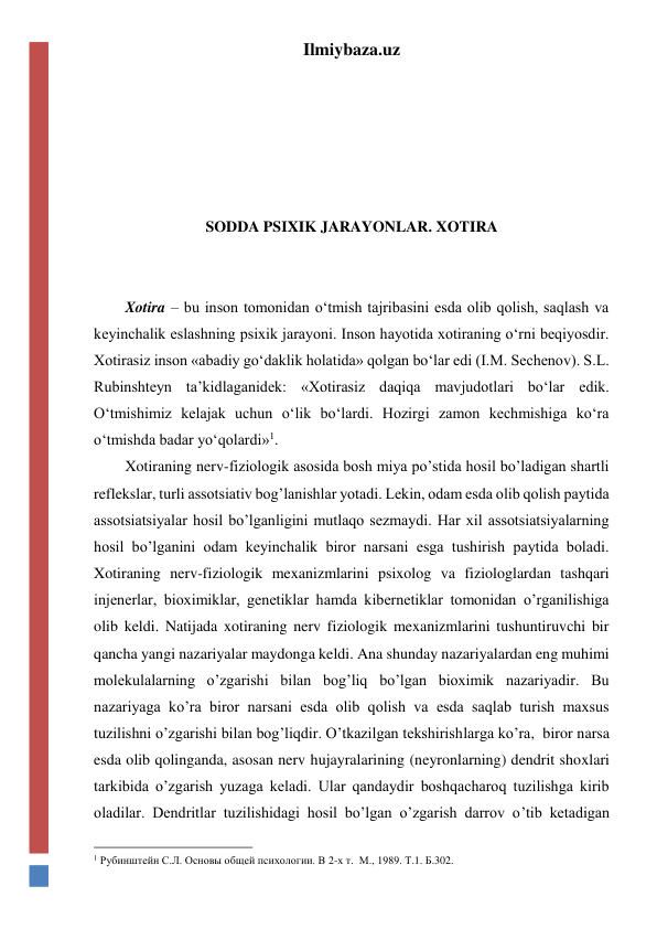 Ilmiybaza.uz 
 
 
 
 
 
SODDA PSIXIK JARAYONLAR. XOTIRA 
 
 
Xotira – bu inson tomonidan o‘tmish tajribasini esda olib qolish, saqlash va 
keyinchalik eslashning psixik jarayoni. Inson hayotida xotiraning o‘rni beqiyosdir. 
Xotirasiz inson «abadiy go‘daklik holatida» qolgan bo‘lar edi (I.M. Sechenov). S.L. 
Rubinshteyn ta’kidlaganidek: «Xotirasiz daqiqa mavjudotlari bo‘lar edik. 
O‘tmishimiz kelajak uchun o‘lik bo‘lardi. Hozirgi zamon kechmishiga ko‘ra 
o‘tmishda badar yo‘qolardi»1. 
Xotiraning nerv-fiziologik asosida bosh miya po’stida hosil bo’ladigan shartli 
reflekslar, turli assotsiativ bog’lanishlar yotadi. Lekin, odam esda olib qolish paytida 
assotsiatsiyalar hosil bo’lganligini mutlaqo sezmaydi. Har xil assotsiatsiyalarning 
hosil bo’lganini odam keyinchalik biror narsani esga tushirish paytida boladi. 
Xotiraning nerv-fiziologik mexanizmlarini psixolog va fiziologlardan tashqari 
injenerlar, bioximiklar, genetiklar hamda kibernetiklar tomonidan o’rganilishiga 
olib keldi. Natijada xotiraning nerv fiziologik mexanizmlarini tushuntiruvchi bir 
qancha yangi nazariyalar maydonga keldi. Ana shunday nazariyalardan eng muhimi 
molekulalarning o’zgarishi bilan bog’liq bo’lgan bioximik nazariyadir. Bu 
nazariyaga ko’ra biror narsani esda olib qolish va esda saqlab turish maxsus 
tuzilishni o’zgarishi bilan bog’liqdir. O’tkazilgan tekshirishlarga ko’ra,  biror narsa 
esda olib qolinganda, asosan nerv hujayralarining (neyronlarning) dendrit shoxlari 
tarkibida o’zgarish yuzaga keladi. Ular qandaydir boshqacharoq tuzilishga kirib 
oladilar. Dendritlar tuzilishidagi hosil bo’lgan o’zgarish darrov o’tib ketadigan 
                                                 
1 Рубинштейн С.Л. Основы общей психологии. В 2-х т.  М., 1989. Т.1. Б.302. 
