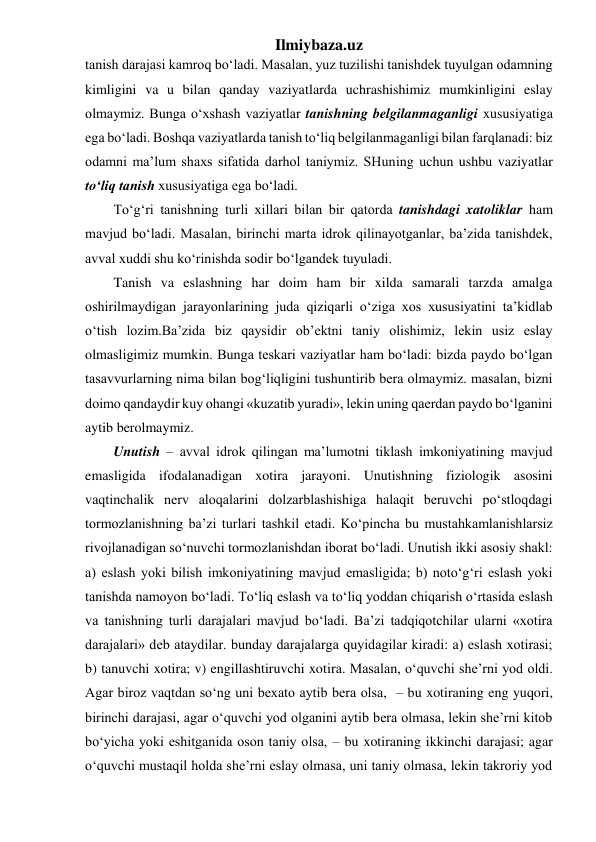 Ilmiybaza.uz 
tanish darajasi kamroq bo‘ladi. Masalan, yuz tuzilishi tanishdek tuyulgan odamning 
kimligini va u bilan qanday vaziyatlarda uchrashishimiz mumkinligini eslay 
olmaymiz. Bunga o‘xshash vaziyatlar tanishning belgilanmaganligi xususiyatiga 
ega bo‘ladi. Boshqa vaziyatlarda tanish to‘liq belgilanmaganligi bilan farqlanadi: biz 
odamni ma’lum shaxs sifatida darhol taniymiz. SHuning uchun ushbu vaziyatlar 
to‘liq tanish xususiyatiga ega bo‘ladi. 
To‘g‘ri tanishning turli xillari bilan bir qatorda tanishdagi xatoliklar ham 
mavjud bo‘ladi. Masalan, birinchi marta idrok qilinayotganlar, ba’zida tanishdek, 
avval xuddi shu ko‘rinishda sodir bo‘lgandek tuyuladi. 
Tanish va eslashning har doim ham bir xilda samarali tarzda amalga 
oshirilmaydigan jarayonlarining juda qiziqarli o‘ziga xos xususiyatini ta’kidlab 
o‘tish lozim.Ba’zida biz qaysidir ob’ektni taniy olishimiz, lekin usiz eslay 
olmasligimiz mumkin. Bunga teskari vaziyatlar ham bo‘ladi: bizda paydo bo‘lgan 
tasavvurlarning nima bilan bog‘liqligini tushuntirib bera olmaymiz. masalan, bizni 
doimo qandaydir kuy ohangi «kuzatib yuradi», lekin uning qaerdan paydo bo‘lganini 
aytib berolmaymiz. 
Unutish – avval idrok qilingan ma’lumotni tiklash imkoniyatining mavjud 
emasligida ifodalanadigan xotira jarayoni. Unutishning fiziologik asosini 
vaqtinchalik nerv aloqalarini dolzarblashishiga halaqit beruvchi po‘stloqdagi 
tormozlanishning ba’zi turlari tashkil etadi. Ko‘pincha bu mustahkamlanishlarsiz 
rivojlanadigan so‘nuvchi tormozlanishdan iborat bo‘ladi. Unutish ikki asosiy shakl: 
a) eslash yoki bilish imkoniyatining mavjud emasligida; b) noto‘g‘ri eslash yoki 
tanishda namoyon bo‘ladi. To‘liq eslash va to‘liq yoddan chiqarish o‘rtasida eslash 
va tanishning turli darajalari mavjud bo‘ladi. Ba’zi tadqiqotchilar ularni «xotira 
darajalari» deb ataydilar. bunday darajalarga quyidagilar kiradi: a) eslash xotirasi; 
b) tanuvchi xotira; v) engillashtiruvchi xotira. Masalan, o‘quvchi she’rni yod oldi. 
Agar biroz vaqtdan so‘ng uni bexato aytib bera olsa,  – bu xotiraning eng yuqori, 
birinchi darajasi, agar o‘quvchi yod olganini aytib bera olmasa, lekin she’rni kitob 
bo‘yicha yoki eshitganida oson taniy olsa, – bu xotiraning ikkinchi darajasi; agar 
o‘quvchi mustaqil holda she’rni eslay olmasa, uni taniy olmasa, lekin takroriy yod 
