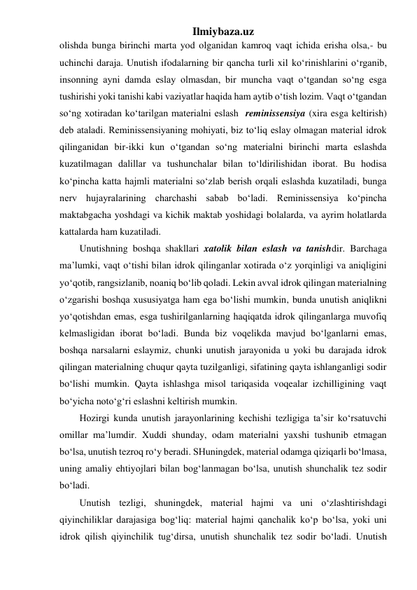 Ilmiybaza.uz 
olishda bunga birinchi marta yod olganidan kamroq vaqt ichida erisha olsa,- bu 
uchinchi daraja. Unutish ifodalarning bir qancha turli xil ko‘rinishlarini o‘rganib, 
insonning ayni damda eslay olmasdan, bir muncha vaqt o‘tgandan so‘ng esga 
tushirishi yoki tanishi kabi vaziyatlar haqida ham aytib o‘tish lozim. Vaqt o‘tgandan 
so‘ng xotiradan ko‘tarilgan materialni eslash  reminissensiya (xira esga keltirish) 
deb ataladi. Reminissensiyaning mohiyati, biz to‘liq eslay olmagan material idrok 
qilinganidan bir-ikki kun o‘tgandan so‘ng materialni birinchi marta eslashda 
kuzatilmagan dalillar va tushunchalar bilan to‘ldirilishidan iborat. Bu hodisa 
ko‘pincha katta hajmli materialni so‘zlab berish orqali eslashda kuzatiladi, bunga 
nerv hujayralarining charchashi sabab bo‘ladi. Reminissensiya ko‘pincha 
maktabgacha yoshdagi va kichik maktab yoshidagi bolalarda, va ayrim holatlarda 
kattalarda ham kuzatiladi. 
Unutishning boshqa shakllari xatolik bilan eslash va tanishdir. Barchaga 
ma’lumki, vaqt o‘tishi bilan idrok qilinganlar xotirada o‘z yorqinligi va aniqligini 
yo‘qotib, rangsizlanib, noaniq bo‘lib qoladi. Lekin avval idrok qilingan materialning 
o‘zgarishi boshqa xususiyatga ham ega bo‘lishi mumkin, bunda unutish aniqlikni 
yo‘qotishdan emas, esga tushirilganlarning haqiqatda idrok qilinganlarga muvofiq 
kelmasligidan iborat bo‘ladi. Bunda biz voqelikda mavjud bo‘lganlarni emas, 
boshqa narsalarni eslaymiz, chunki unutish jarayonida u yoki bu darajada idrok 
qilingan materialning chuqur qayta tuzilganligi, sifatining qayta ishlanganligi sodir 
bo‘lishi mumkin. Qayta ishlashga misol tariqasida voqealar izchilligining vaqt 
bo‘yicha noto‘g‘ri eslashni keltirish mumkin. 
Hozirgi kunda unutish jarayonlarining kechishi tezligiga ta’sir ko‘rsatuvchi 
omillar ma’lumdir. Xuddi shunday, odam materialni yaxshi tushunib etmagan 
bo‘lsa, unutish tezroq ro‘y beradi. SHuningdek, material odamga qiziqarli bo‘lmasa, 
uning amaliy ehtiyojlari bilan bog‘lanmagan bo‘lsa, unutish shunchalik tez sodir 
bo‘ladi. 
Unutish tezligi, shuningdek, material hajmi va uni o‘zlashtirishdagi 
qiyinchiliklar darajasiga bog‘liq: material hajmi qanchalik ko‘p bo‘lsa, yoki uni 
idrok qilish qiyinchilik tug‘dirsa, unutish shunchalik tez sodir bo‘ladi. Unutish 
